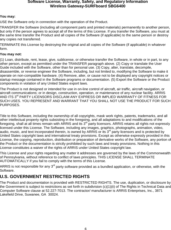 Software License, Warranty, Safety, and Regulatory Information Wireless Gateway-SURFboard SBG6400  6 You may: USE the Software only in connection with the operation of the Product. TRANSFER the Software (including all component parts and printed materials) permanently to another person, but only if the person agrees to accept all of the terms of this License. If you transfer the Software, you must at the same time transfer the Product and all copies of the Software (if applicable) to the same person or destroy any copies not transferred. TERMINATE this License by destroying the original and all copies of the Software (if applicable) in whatever form. You may not: (1) Loan, distribute, rent, lease, give, sublicense, or otherwise transfer the Software, in whole or in part, to any other person, except as permitted under the TRANSFER paragraph above. (2) Copy or translate the User Guide included with the Software, other than for personal use. (3) Copy, alter, translate, decompile, disassemble, or reverse engineer the Software, including, but not limited to, modifying the Software to make it operate on non-compatible hardware. (4) Remove, alter, or cause not to be displayed any copyright notices or startup message contained in the Software programs or documentation. (5) Export the Software or the Product components in violation of any United States export laws. The Product is not designed or intended for use in on-line control of aircraft, air traffic, aircraft navigation, or aircraft communications; or in design, construction, operation, or maintenance of any nuclear facility. ARRIS AND ITS 3rd PARTY LICENSORS DISCLAIM ANY EXPRESS OR IMPLIED WARRANTY OF FITNESS FOR SUCH USES. YOU REPRESENT AND WARRANT THAT YOU SHALL NOT USE THE PRODUCT FOR SUCH PURPOSES.  Title to this Software, including the ownership of all copyrights, mask work rights, patents, trademarks, and all other intellectual property rights subsisting in the foregoing, and all adaptations to and modifications of the foregoing, shall at all times remain with ARRIS and its 3rd party licensors. ARRIS retains all rights not expressly licensed under this License. The Software, including any images, graphics, photographs, animation, video, audio, music, and text incorporated therein, is owned by ARRIS or its 3rd party licensors and is protected by United States copyright laws and international treaty provisions. Except as otherwise expressly provided in this License, the copying, reproduction, distribution or preparation of derivative works of the Software, any portion of the Product or the documentation is strictly prohibited by such laws and treaty provisions. Nothing in this License constitutes a waiver of the rights of ARRIS under United States copyright law. This License and your rights regarding any matter it addresses are governed by the laws of the Commonwealth of Pennsylvania, without reference to conflict of laws principles. THIS LICENSE SHALL TERMINATE AUTOMATICALLY if you fail to comply with the terms of this License. ARRIS is not responsible for any 3rd party software provided as a bundled application, or otherwise, with the Software. U.S. GOVERNMENT RESTRICTED RIGHTS The Product and documentation is provided with RESTRICTED RIGHTS. The use, duplication, or disclosure by the Government is subject to restrictions as set forth in subdivision (c)(1)(ii) of The Rights in Technical Data and Computer Software clause at 52.227-7013. The contractor/ manufacturer is ARRIS Enterprises, Inc., 3871 Lakefield Drive, Suwanee, GA  30024.  