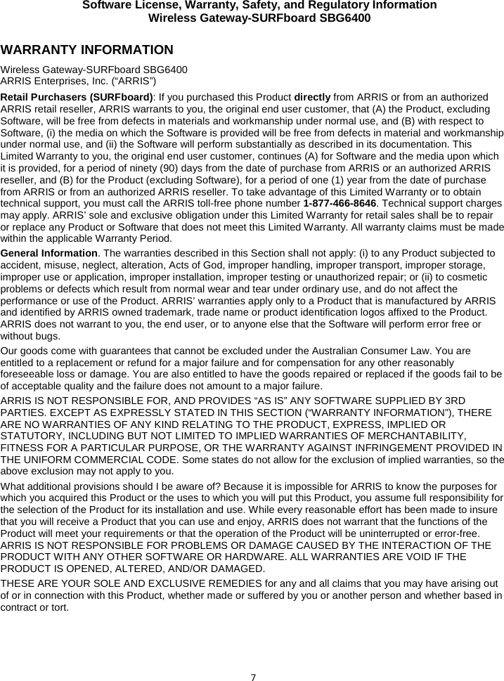 Software License, Warranty, Safety, and Regulatory Information Wireless Gateway-SURFboard SBG6400  7 WARRANTY INFORMATION Wireless Gateway-SURFboard SBG6400  ARRIS Enterprises, Inc. (“ARRIS”)  Retail Purchasers (SURFboard): If you purchased this Product directly from ARRIS or from an authorized ARRIS retail reseller, ARRIS warrants to you, the original end user customer, that (A) the Product, excluding Software, will be free from defects in materials and workmanship under normal use, and (B) with respect to Software, (i) the media on which the Software is provided will be free from defects in material and workmanship under normal use, and (ii) the Software will perform substantially as described in its documentation. This Limited Warranty to you, the original end user customer, continues (A) for Software and the media upon which it is provided, for a period of ninety (90) days from the date of purchase from ARRIS or an authorized ARRIS reseller, and (B) for the Product (excluding Software), for a period of one (1) year from the date of purchase from ARRIS or from an authorized ARRIS reseller. To take advantage of this Limited Warranty or to obtain technical support, you must call the ARRIS toll-free phone number 1-877-466-8646. Technical support charges may apply. ARRIS’ sole and exclusive obligation under this Limited Warranty for retail sales shall be to repair or replace any Product or Software that does not meet this Limited Warranty. All warranty claims must be made within the applicable Warranty Period.  General Information. The warranties described in this Section shall not apply: (i) to any Product subjected to accident, misuse, neglect, alteration, Acts of God, improper handling, improper transport, improper storage, improper use or application, improper installation, improper testing or unauthorized repair; or (ii) to cosmetic problems or defects which result from normal wear and tear under ordinary use, and do not affect the performance or use of the Product. ARRIS’ warranties apply only to a Product that is manufactured by ARRIS and identified by ARRIS owned trademark, trade name or product identification logos affixed to the Product. ARRIS does not warrant to you, the end user, or to anyone else that the Software will perform error free or without bugs. Our goods come with guarantees that cannot be excluded under the Australian Consumer Law. You are entitled to a replacement or refund for a major failure and for compensation for any other reasonably foreseeable loss or damage. You are also entitled to have the goods repaired or replaced if the goods fail to be of acceptable quality and the failure does not amount to a major failure. ARRIS IS NOT RESPONSIBLE FOR, AND PROVIDES “AS IS” ANY SOFTWARE SUPPLIED BY 3RD PARTIES. EXCEPT AS EXPRESSLY STATED IN THIS SECTION (“WARRANTY INFORMATION”), THERE ARE NO WARRANTIES OF ANY KIND RELATING TO THE PRODUCT, EXPRESS, IMPLIED OR STATUTORY, INCLUDING BUT NOT LIMITED TO IMPLIED WARRANTIES OF MERCHANTABILITY, FITNESS FOR A PARTICULAR PURPOSE, OR THE WARRANTY AGAINST INFRINGEMENT PROVIDED IN THE UNIFORM COMMERCIAL CODE. Some states do not allow for the exclusion of implied warranties, so the above exclusion may not apply to you. What additional provisions should I be aware of? Because it is impossible for ARRIS to know the purposes for which you acquired this Product or the uses to which you will put this Product, you assume full responsibility for the selection of the Product for its installation and use. While every reasonable effort has been made to insure that you will receive a Product that you can use and enjoy, ARRIS does not warrant that the functions of the Product will meet your requirements or that the operation of the Product will be uninterrupted or error-free. ARRIS IS NOT RESPONSIBLE FOR PROBLEMS OR DAMAGE CAUSED BY THE INTERACTION OF THE PRODUCT WITH ANY OTHER SOFTWARE OR HARDWARE. ALL WARRANTIES ARE VOID IF THE PRODUCT IS OPENED, ALTERED, AND/OR DAMAGED. THESE ARE YOUR SOLE AND EXCLUSIVE REMEDIES for any and all claims that you may have arising out of or in connection with this Product, whether made or suffered by you or another person and whether based in contract or tort. 