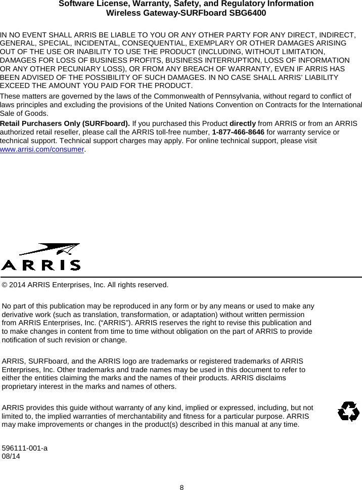 Software License, Warranty, Safety, and Regulatory Information Wireless Gateway-SURFboard SBG6400  8 IN NO EVENT SHALL ARRIS BE LIABLE TO YOU OR ANY OTHER PARTY FOR ANY DIRECT, INDIRECT, GENERAL, SPECIAL, INCIDENTAL, CONSEQUENTIAL, EXEMPLARY OR OTHER DAMAGES ARISING OUT OF THE USE OR INABILITY TO USE THE PRODUCT (INCLUDING, WITHOUT LIMITATION, DAMAGES FOR LOSS OF BUSINESS PROFITS, BUSINESS INTERRUPTION, LOSS OF INFORMATION OR ANY OTHER PECUNIARY LOSS), OR FROM ANY BREACH OF WARRANTY, EVEN IF ARRIS HAS BEEN ADVISED OF THE POSSIBILITY OF SUCH DAMAGES. IN NO CASE SHALL ARRIS’ LIABILITY EXCEED THE AMOUNT YOU PAID FOR THE PRODUCT. These matters are governed by the laws of the Commonwealth of Pennsylvania, without regard to conflict of laws principles and excluding the provisions of the United Nations Convention on Contracts for the International Sale of Goods. Retail Purchasers Only (SURFboard). If you purchased this Product directly from ARRIS or from an ARRIS authorized retail reseller, please call the ARRIS toll-free number, 1-877-466-8646 for warranty service or technical support. Technical support charges may apply. For online technical support, please visit www.arrisi.com/consumer.           © 2014 ARRIS Enterprises, Inc. All rights reserved. No part of this publication may be reproduced in any form or by any means or used to make any derivative work (such as translation, transformation, or adaptation) without written permission from ARRIS Enterprises, Inc. (“ARRIS”). ARRIS reserves the right to revise this publication and to make changes in content from time to time without obligation on the part of ARRIS to provide notification of such revision or change. ARRIS, SURFboard, and the ARRIS logo are trademarks or registered trademarks of ARRIS Enterprises, Inc. Other trademarks and trade names may be used in this document to refer to either the entities claiming the marks and the names of their products. ARRIS disclaims proprietary interest in the marks and names of others. ARRIS provides this guide without warranty of any kind, implied or expressed, including, but not limited to, the implied warranties of merchantability and fitness for a particular purpose. ARRIS may make improvements or changes in the product(s) described in this manual at any time.  596111-001-a  08/14              