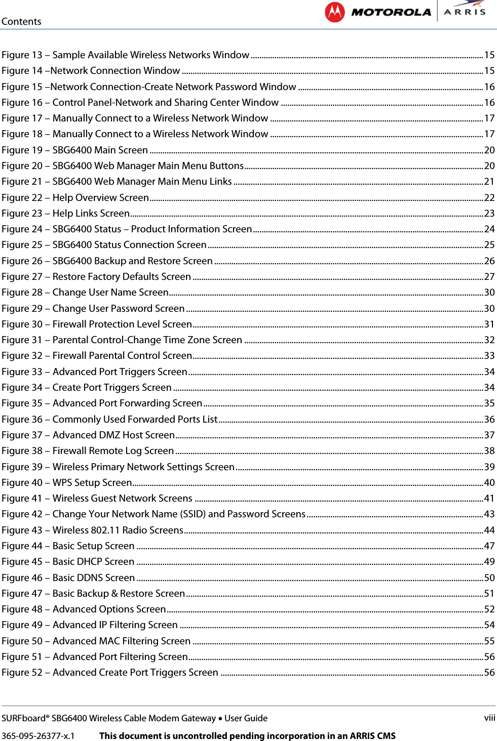 Contents   SURFboard® SBG6400 Wireless Cable Modem Gateway • User Guide viii 365-095-26377-x.1            This document is uncontrolled pending incorporation in an ARRIS CMS  Figure 13 – Sample Available Wireless Networks Window ............................................................................................................ 15 Figure 14 –Network Connection Window ............................................................................................................................................ 15 Figure 15 –Network Connection-Create Network Password Window ...................................................................................... 16 Figure 16 – Control Panel-Network and Sharing Center Window .............................................................................................. 16 Figure 17 – Manually Connect to a Wireless Network Window ................................................................................................... 17 Figure 18 – Manually Connect to a Wireless Network Window ................................................................................................... 17 Figure 19 – SBG6400 Main Screen ........................................................................................................................................................... 20 Figure 20 – SBG6400 Web Manager Main Menu Buttons ............................................................................................................... 20 Figure 21 – SBG6400 Web Manager Main Menu Links .................................................................................................................... 21 Figure 22 – Help Overview Screen ........................................................................................................................................................... 22 Figure 23 – Help Links Screen .................................................................................................................................................................... 23 Figure 24 – SBG6400 Status – Product Information Screen ........................................................................................................... 24 Figure 25 – SBG6400 Status Connection Screen ................................................................................................................................ 25 Figure 26 – SBG6400 Backup and Restore Screen ............................................................................................................................. 26 Figure 27 – Restore Factory Defaults Screen ....................................................................................................................................... 27 Figure 28 – Change User Name Screen.................................................................................................................................................. 30 Figure 29 – Change User Password Screen .......................................................................................................................................... 30 Figure 30 – Firewall Protection Level Screen ....................................................................................................................................... 31 Figure 31 – Parental Control-Change Time Zone Screen ............................................................................................................... 32 Figure 32 – Firewall Parental Control Screen....................................................................................................................................... 33 Figure 33 – Advanced Port Triggers Screen ......................................................................................................................................... 34 Figure 34 – Create Port Triggers Screen ................................................................................................................................................ 34 Figure 35 – Advanced Port Forwarding Screen .................................................................................................................................. 35 Figure 36 – Commonly Used Forwarded Ports List ........................................................................................................................... 36 Figure 37 – Advanced DMZ Host Screen ............................................................................................................................................... 37 Figure 38 – Firewall Remote Log Screen ............................................................................................................................................... 38 Figure 39 – Wireless Primary Network Settings Screen ................................................................................................................... 39 Figure 40 – WPS Setup Screen................................................................................................................................................................... 40 Figure 41 – Wireless Guest Network Screens ...................................................................................................................................... 41 Figure 42 – Change Your Network Name (SSID) and Password Screens .................................................................................. 43 Figure 43 – Wireless 802.11 Radio Screens ........................................................................................................................................... 44 Figure 44 – Basic Setup Screen ................................................................................................................................................................. 47 Figure 45 – Basic DHCP Screen ................................................................................................................................................................. 49 Figure 46 – Basic DDNS Screen ................................................................................................................................................................. 50 Figure 47 – Basic Backup &amp; Restore Screen .......................................................................................................................................... 51 Figure 48 – Advanced Options Screen ................................................................................................................................................... 52 Figure 49 – Advanced IP Filtering Screen ............................................................................................................................................. 54 Figure 50 – Advanced MAC Filtering Screen ....................................................................................................................................... 55 Figure 51 – Advanced Port Filtering Screen......................................................................................................................................... 56 Figure 52 – Advanced Create Port Triggers Screen .......................................................................................................................... 56 