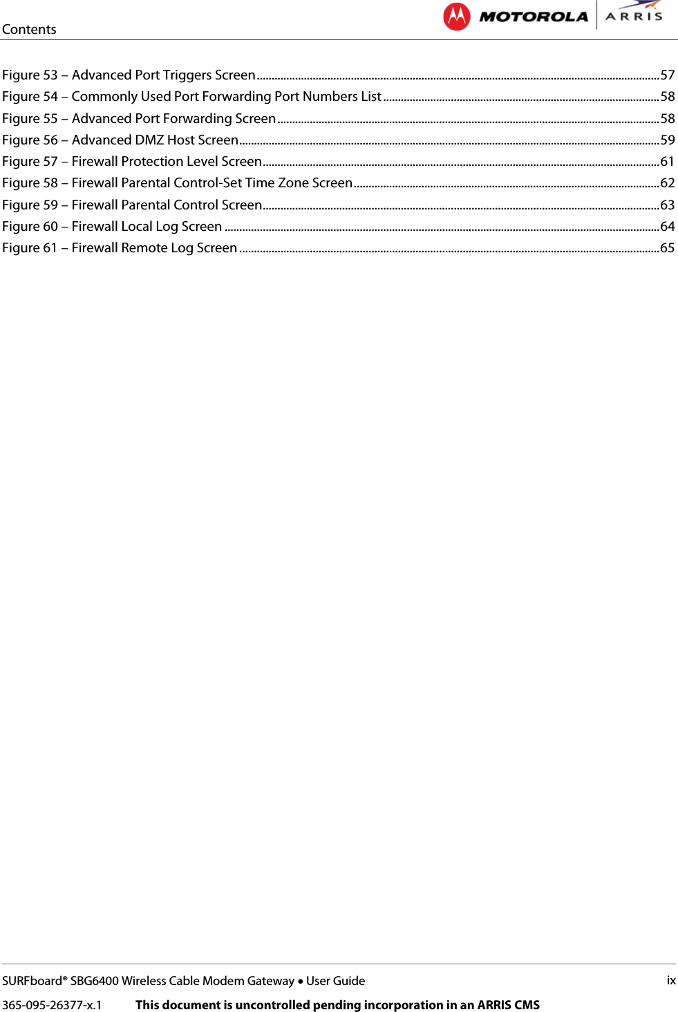 Contents   SURFboard® SBG6400 Wireless Cable Modem Gateway • User Guide ix 365-095-26377-x.1            This document is uncontrolled pending incorporation in an ARRIS CMS  Figure 53 – Advanced Port Triggers Screen ......................................................................................................................................... 57 Figure 54 – Commonly Used Port Forwarding Port Numbers List .............................................................................................. 58 Figure 55 – Advanced Port Forwarding Screen .................................................................................................................................. 58 Figure 56 – Advanced DMZ Host Screen ............................................................................................................................................... 59 Figure 57 – Firewall Protection Level Screen ....................................................................................................................................... 61 Figure 58 – Firewall Parental Control-Set Time Zone Screen ........................................................................................................ 62 Figure 59 – Firewall Parental Control Screen....................................................................................................................................... 63 Figure 60 – Firewall Local Log Screen .................................................................................................................................................... 64 Figure 61 – Firewall Remote Log Screen ............................................................................................................................................... 65    