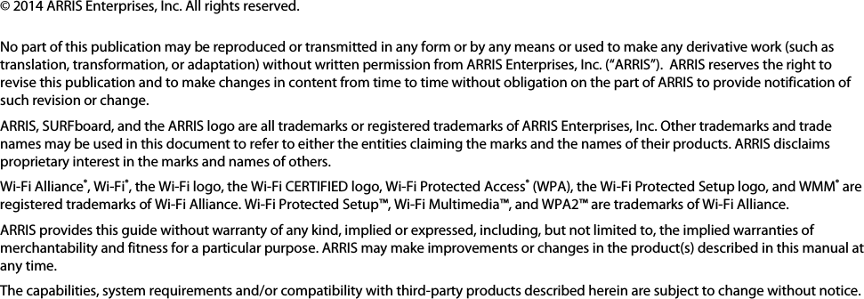   © 2014 ARRIS Enterprises, Inc. All rights reserved.   No part of this publication may be reproduced or transmitted in any form or by any means or used to make any derivative work (such as translation, transformation, or adaptation) without written permission from ARRIS Enterprises, Inc. (“ARRIS”).  ARRIS reserves the right to revise this publication and to make changes in content from time to time without obligation on the part of ARRIS to provide notification of such revision or change. ARRIS, SURFboard, and the ARRIS logo are all trademarks or registered trademarks of ARRIS Enterprises, Inc. Other trademarks and trade names may be used in this document to refer to either the entities claiming the marks and the names of their products. ARRIS disclaims proprietary interest in the marks and names of others. Wi-Fi Alliance®, Wi-Fi®, the Wi-Fi logo, the Wi-Fi CERTIFIED logo, Wi-Fi Protected Access® (WPA), the Wi-Fi Protected Setup logo, and WMM® are registered trademarks of Wi-Fi Alliance. Wi-Fi Protected Setup™, Wi-Fi Multimedia™, and WPA2™ are trademarks of Wi-Fi Alliance.  ARRIS provides this guide without warranty of any kind, implied or expressed, including, but not limited to, the implied warranties of merchantability and fitness for a particular purpose. ARRIS may make improvements or changes in the product(s) described in this manual at any time. The capabilities, system requirements and/or compatibility with third-party products described herein are subject to change without notice.   