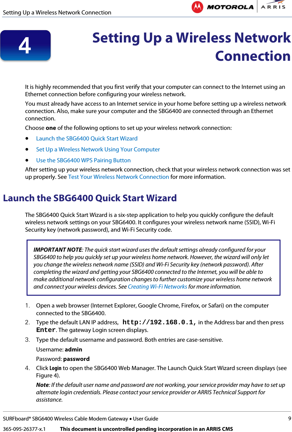 Setting Up a Wireless Network Connection   SURFboard® SBG6400 Wireless Cable Modem Gateway • User Guide 9 365-095-26377-x.1            This document is uncontrolled pending incorporation in an ARRIS CMS   Setting Up a Wireless Network Connection   It is highly recommended that you first verify that your computer can connect to the Internet using an Ethernet connection before configuring your wireless network.  You must already have access to an Internet service in your home before setting up a wireless network connection. Also, make sure your computer and the SBG6400 are connected through an Ethernet connection.  Choose one of the following options to set up your wireless network connection: • Launch the SBG6400 Quick Start Wizard • Set Up a Wireless Network Using Your Computer • Use the SBG6400 WPS Pairing Button After setting up your wireless network connection, check that your wireless network connection was set up properly. See Test Your Wireless Network Connection for more information. Launch the SBG6400 Quick Start Wizard The SBG6400 Quick Start Wizard is a six-step application to help you quickly configure the default wireless network settings on your SBG6400. It configures your wireless network name (SSID), Wi-Fi Security key (network password), and Wi-Fi Security code.   IMPORTANT NOTE: The quick start wizard uses the default settings already configured for your SBG6400 to help you quickly set up your wireless home network. However, the wizard will only let you change the wireless network name (SSID) and Wi-Fi Security key (network password). After completing the wizard and getting your SBG6400 connected to the Internet, you will be able to make additional network configuration changes to further customize your wireless home network and connect your wireless devices. See Creating Wi-Fi Networks for more information.   1. Open a web browser (Internet Explorer, Google Chrome, Firefox, or Safari) on the computer connected to the SBG6400. 2. Type the default LAN IP address, http://192.168.0.1, in the Address bar and then press Enter. The gateway Login screen displays.  3. Type the default username and password. Both entries are case-sensitive. Username: admin Password: password 4. Click Login to open the SBG6400 Web Manager. The Launch Quick Start Wizard screen displays (see Figure 4). Note: If the default user name and password are not working, your service provider may have to set up alternate login credentials. Please contact your service provider or ARRIS Technical Support for assistance. 4 