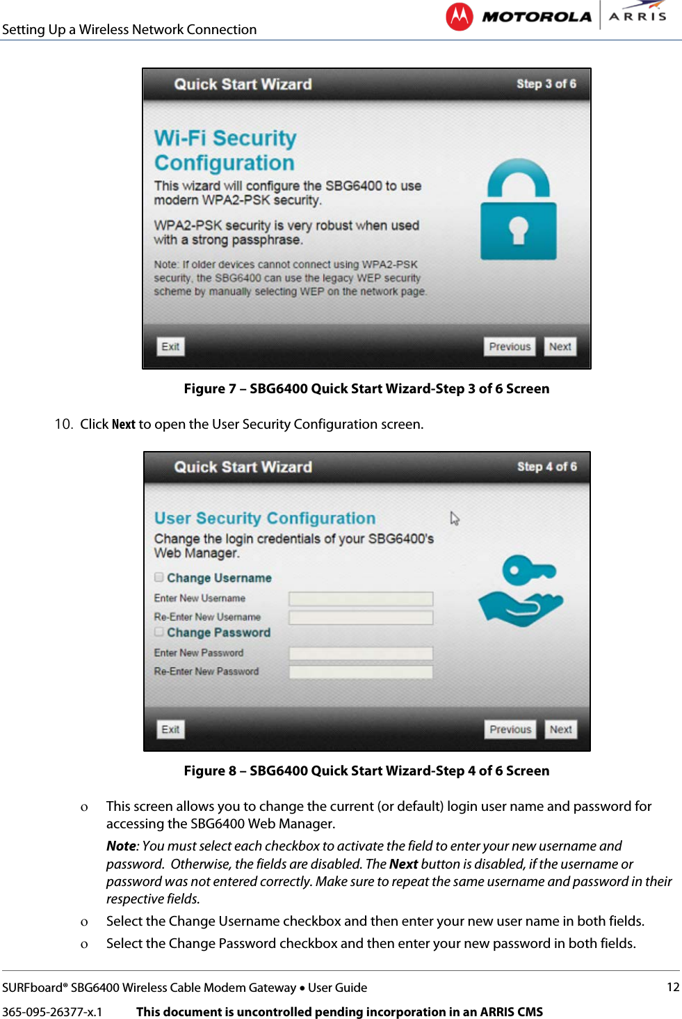 Setting Up a Wireless Network Connection   SURFboard® SBG6400 Wireless Cable Modem Gateway • User Guide 12 365-095-26377-x.1            This document is uncontrolled pending incorporation in an ARRIS CMS   Figure 7 – SBG6400 Quick Start Wizard-Step 3 of 6 Screen 10. Click Next to open the User Security Configuration screen.  Figure 8 – SBG6400 Quick Start Wizard-Step 4 of 6 Screen ο This screen allows you to change the current (or default) login user name and password for accessing the SBG6400 Web Manager.  Note: You must select each checkbox to activate the field to enter your new username and password.  Otherwise, the fields are disabled. The Next button is disabled, if the username or password was not entered correctly. Make sure to repeat the same username and password in their respective fields. ο Select the Change Username checkbox and then enter your new user name in both fields. ο Select the Change Password checkbox and then enter your new password in both fields. 