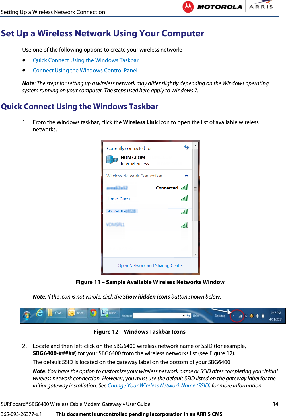 Setting Up a Wireless Network Connection   SURFboard® SBG6400 Wireless Cable Modem Gateway • User Guide 14 365-095-26377-x.1            This document is uncontrolled pending incorporation in an ARRIS CMS  Set Up a Wireless Network Using Your Computer Use one of the following options to create your wireless network: • Quick Connect Using the Windows Taskbar • Connect Using the Windows Control Panel Note: The steps for setting up a wireless network may differ slightly depending on the Windows operating system running on your computer. The steps used here apply to Windows 7. Quick Connect Using the Windows Taskbar 1. From the Windows taskbar, click the Wireless Link icon to open the list of available wireless networks.   Figure 11 – Sample Available Wireless Networks Window Note: If the icon is not visible, click the Show hidden icons button shown below.  Figure 12 – Windows Taskbar Icons 2. Locate and then left-click on the SBG6400 wireless network name or SSID (for example, SBG6400-#####) for your SBG6400 from the wireless networks list (see Figure 12).  The default SSID is located on the gateway label on the bottom of your SBG6400. Note: You have the option to customize your wireless network name or SSID after completing your initial wireless network connection. However, you must use the default SSID listed on the gateway label for the initial gateway installation. See Change Your Wireless Network Name (SSID) for more information. 