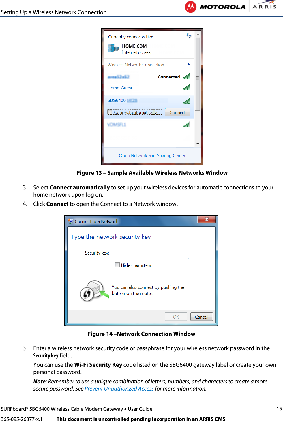 Setting Up a Wireless Network Connection   SURFboard® SBG6400 Wireless Cable Modem Gateway • User Guide 15 365-095-26377-x.1            This document is uncontrolled pending incorporation in an ARRIS CMS   Figure 13 – Sample Available Wireless Networks Window 3. Select Connect automatically to set up your wireless devices for automatic connections to your home network upon log on. 4. Click Connect to open the Connect to a Network window.  Figure 14 –Network Connection Window 5. Enter a wireless network security code or passphrase for your wireless network password in the Security key field. You can use the Wi-Fi Security Key code listed on the SBG6400 gateway label or create your own personal password. Note: Remember to use a unique combination of letters, numbers, and characters to create a more secure password. See Prevent Unauthorized Access for more information. 