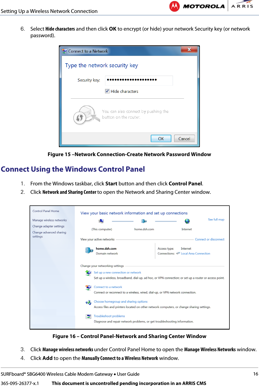 Setting Up a Wireless Network Connection   SURFboard® SBG6400 Wireless Cable Modem Gateway • User Guide 16 365-095-26377-x.1            This document is uncontrolled pending incorporation in an ARRIS CMS  6. Select Hide characters and then click OK to encrypt (or hide) your network Security key (or network password).  Figure 15 –Network Connection-Create Network Password Window Connect Using the Windows Control Panel 1. From the Windows taskbar, click Start button and then click Control Panel. 2. Click Network and Sharing Center to open the Network and Sharing Center window.  Figure 16 – Control Panel-Network and Sharing Center Window 3. Click Manage wireless networks under Control Panel Home to open the Manage Wireless Networks window. 4. Click Add to open the Manually Connect to a Wireless Network window. 