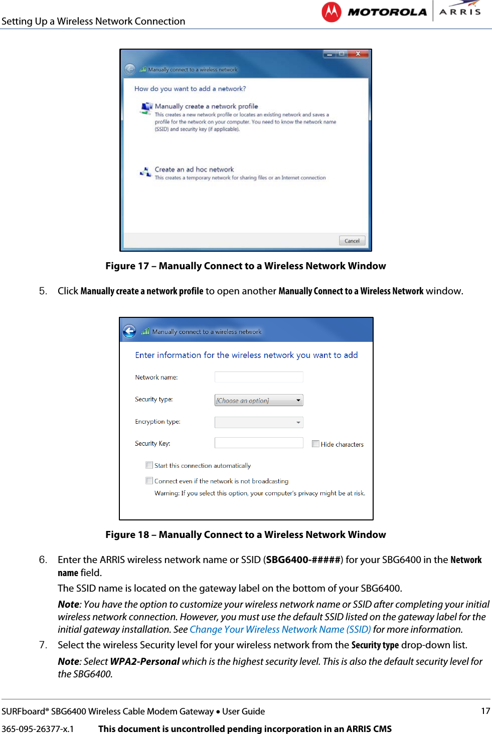 Setting Up a Wireless Network Connection   SURFboard® SBG6400 Wireless Cable Modem Gateway • User Guide 17 365-095-26377-x.1            This document is uncontrolled pending incorporation in an ARRIS CMS   Figure 17 – Manually Connect to a Wireless Network Window 5. Click Manually create a network profile to open another Manually Connect to a Wireless Network window.  Figure 18 – Manually Connect to a Wireless Network Window 6. Enter the ARRIS wireless network name or SSID (SBG6400-#####) for your SBG6400 in the Network name field.  The SSID name is located on the gateway label on the bottom of your SBG6400. Note: You have the option to customize your wireless network name or SSID after completing your initial wireless network connection. However, you must use the default SSID listed on the gateway label for the initial gateway installation. See Change Your Wireless Network Name (SSID) for more information. 7. Select the wireless Security level for your wireless network from the Security type drop-down list. Note: Select WPA2-Personal which is the highest security level. This is also the default security level for the SBG6400. 