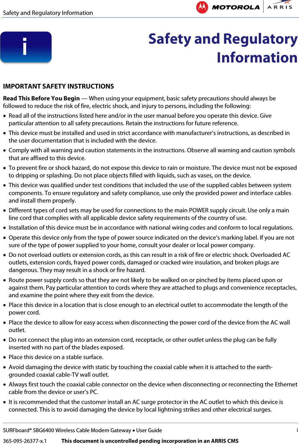 Safety and Regulatory Information   SURFboard® SBG6400 Wireless Cable Modem Gateway • User Guide i 365-095-26377-x.1            This document is uncontrolled pending incorporation in an ARRIS CMS   Safety and Regulatory Information  IMPORTANT SAFETY INSTRUCTIONS Read This Before You Begin — When using your equipment, basic safety precautions should always be followed to reduce the risk of fire, electric shock, and injury to persons, including the following:  • Read all of the instructions listed here and/or in the user manual before you operate this device. Give particular attention to all safety precautions. Retain the instructions for future reference. • This device must be installed and used in strict accordance with manufacturer’s instructions, as described in the user documentation that is included with the device. • Comply with all warning and caution statements in the instructions. Observe all warning and caution symbols that are affixed to this device. • To prevent fire or shock hazard, do not expose this device to rain or moisture. The device must not be exposed to dripping or splashing. Do not place objects filled with liquids, such as vases, on the device. • This device was qualified under test conditions that included the use of the supplied cables between system components. To ensure regulatory and safety compliance, use only the provided power and interface cables and install them properly.  • Different types of cord sets may be used for connections to the main POWER supply circuit. Use only a main line cord that complies with all applicable device safety requirements of the country of use. • Installation of this device must be in accordance with national wiring codes and conform to local regulations. • Operate this device only from the type of power source indicated on the device’s marking label. If you are not sure of the type of power supplied to your home, consult your dealer or local power company. • Do not overload outlets or extension cords, as this can result in a risk of fire or electric shock. Overloaded AC outlets, extension cords, frayed power cords, damaged or cracked wire insulation, and broken plugs are dangerous. They may result in a shock or fire hazard. • Route power supply cords so that they are not likely to be walked on or pinched by items placed upon or against them. Pay particular attention to cords where they are attached to plugs and convenience receptacles, and examine the point where they exit from the device. • Place this device in a location that is close enough to an electrical outlet to accommodate the length of the power cord. • Place the device to allow for easy access when disconnecting the power cord of the device from the AC wall outlet. • Do not connect the plug into an extension cord, receptacle, or other outlet unless the plug can be fully inserted with no part of the blades exposed. • Place this device on a stable surface. • Avoid damaging the device with static by touching the coaxial cable when it is attached to the earth-grounded coaxial cable-TV wall outlet. • Always first touch the coaxial cable connector on the device when disconnecting or reconnecting the Ethernet cable from the device or user’s PC. • It is recommended that the customer install an AC surge protector in the AC outlet to which this device is connected. This is to avoid damaging the device by local lightning strikes and other electrical surges. i 