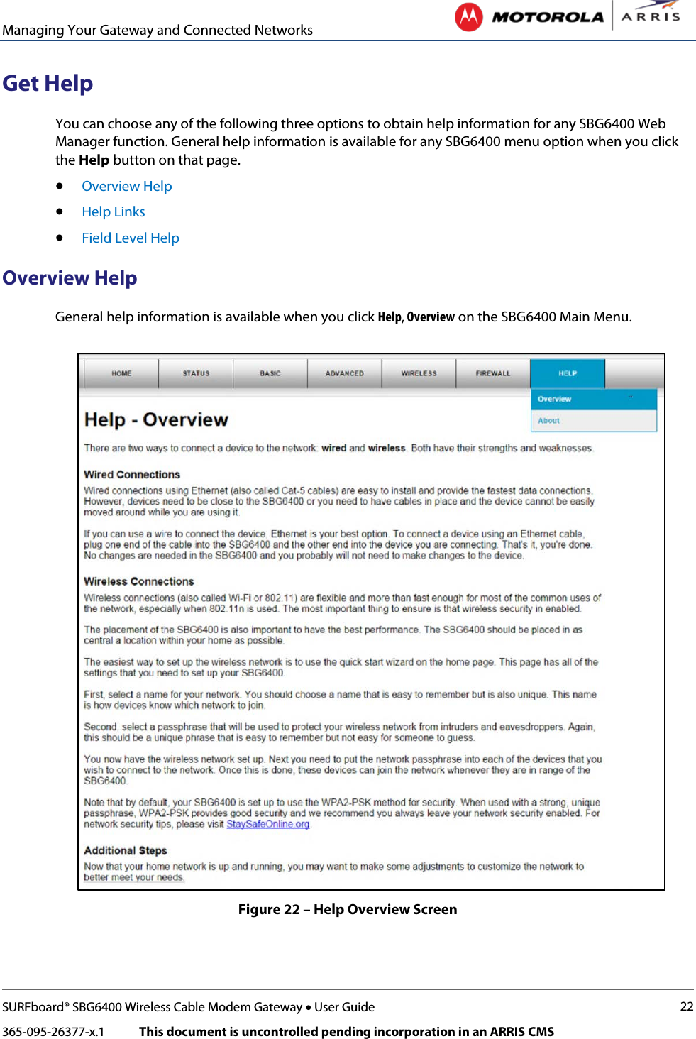 Managing Your Gateway and Connected Networks   SURFboard® SBG6400 Wireless Cable Modem Gateway • User Guide 22 365-095-26377-x.1            This document is uncontrolled pending incorporation in an ARRIS CMS  Get Help You can choose any of the following three options to obtain help information for any SBG6400 Web Manager function. General help information is available for any SBG6400 menu option when you click the Help button on that page. • Overview Help • Help Links • Field Level Help Overview Help General help information is available when you click Help, Overview on the SBG6400 Main Menu.  Figure 22 – Help Overview Screen 