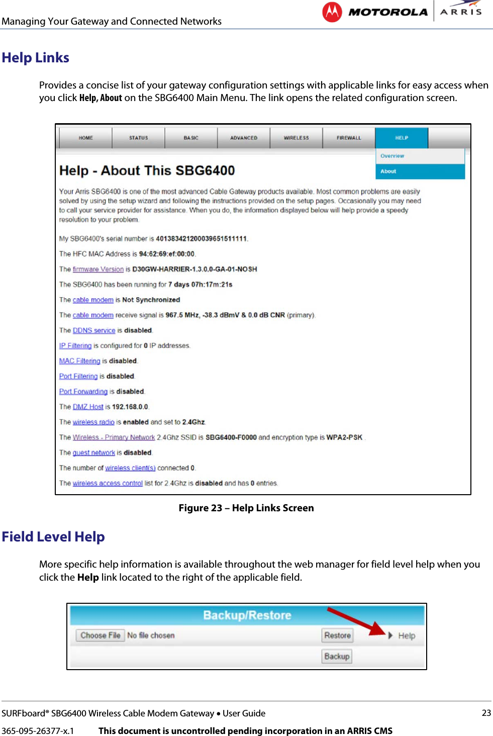 Managing Your Gateway and Connected Networks   SURFboard® SBG6400 Wireless Cable Modem Gateway • User Guide 23 365-095-26377-x.1            This document is uncontrolled pending incorporation in an ARRIS CMS  Help Links Provides a concise list of your gateway configuration settings with applicable links for easy access when you click Help, About on the SBG6400 Main Menu. The link opens the related configuration screen.  Figure 23 – Help Links Screen Field Level Help More specific help information is available throughout the web manager for field level help when you click the Help link located to the right of the applicable field.  