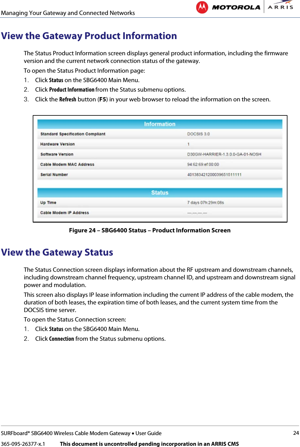 Managing Your Gateway and Connected Networks   SURFboard® SBG6400 Wireless Cable Modem Gateway • User Guide 24 365-095-26377-x.1            This document is uncontrolled pending incorporation in an ARRIS CMS  View the Gateway Product Information The Status Product Information screen displays general product information, including the firmware version and the current network connection status of the gateway. To open the Status Product Information page: 1. Click Status on the SBG6400 Main Menu. 2. Click Product Information from the Status submenu options. 3. Click the Refresh button (F5) in your web browser to reload the information on the screen.  Figure 24 – SBG6400 Status – Product Information Screen View the Gateway Status The Status Connection screen displays information about the RF upstream and downstream channels, including downstream channel frequency, upstream channel ID, and upstream and downstream signal power and modulation. This screen also displays IP lease information including the current IP address of the cable modem, the duration of both leases, the expiration time of both leases, and the current system time from the DOCSIS time server. To open the Status Connection screen: 1. Click Status on the SBG6400 Main Menu. 2. Click Connection from the Status submenu options. 