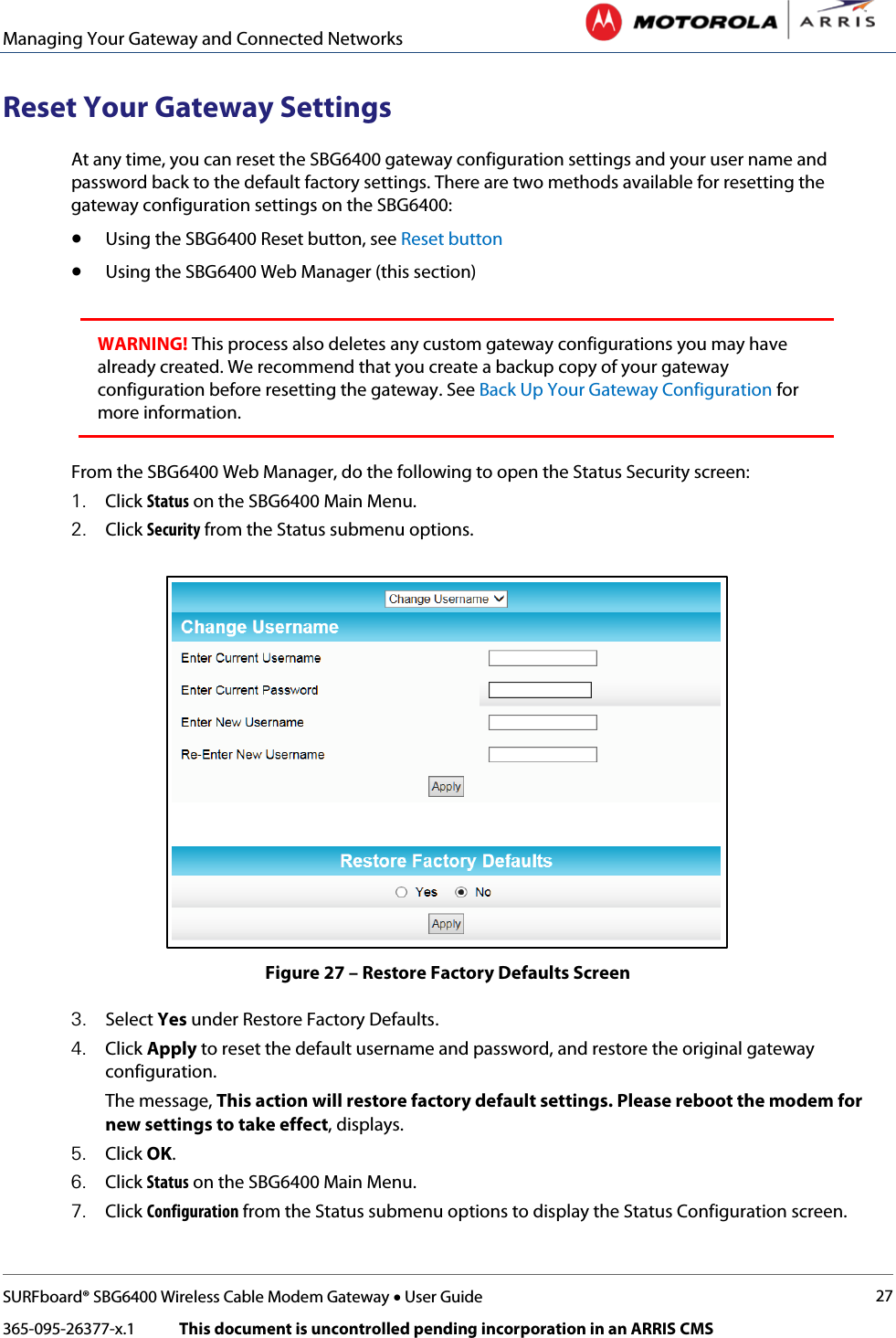 Managing Your Gateway and Connected Networks   SURFboard® SBG6400 Wireless Cable Modem Gateway • User Guide 27 365-095-26377-x.1            This document is uncontrolled pending incorporation in an ARRIS CMS  Reset Your Gateway Settings At any time, you can reset the SBG6400 gateway configuration settings and your user name and password back to the default factory settings. There are two methods available for resetting the gateway configuration settings on the SBG6400:  • Using the SBG6400 Reset button, see Reset button • Using the SBG6400 Web Manager (this section)  WARNING! This process also deletes any custom gateway configurations you may have already created. We recommend that you create a backup copy of your gateway configuration before resetting the gateway. See Back Up Your Gateway Configuration for more information.  From the SBG6400 Web Manager, do the following to open the Status Security screen: 1. Click Status on the SBG6400 Main Menu. 2. Click Security from the Status submenu options.  Figure 27 – Restore Factory Defaults Screen 3. Select Yes under Restore Factory Defaults. 4. Click Apply to reset the default username and password, and restore the original gateway configuration. The message, This action will restore factory default settings. Please reboot the modem for new settings to take effect, displays. 5. Click OK. 6. Click Status on the SBG6400 Main Menu. 7. Click Configuration from the Status submenu options to display the Status Configuration screen. 