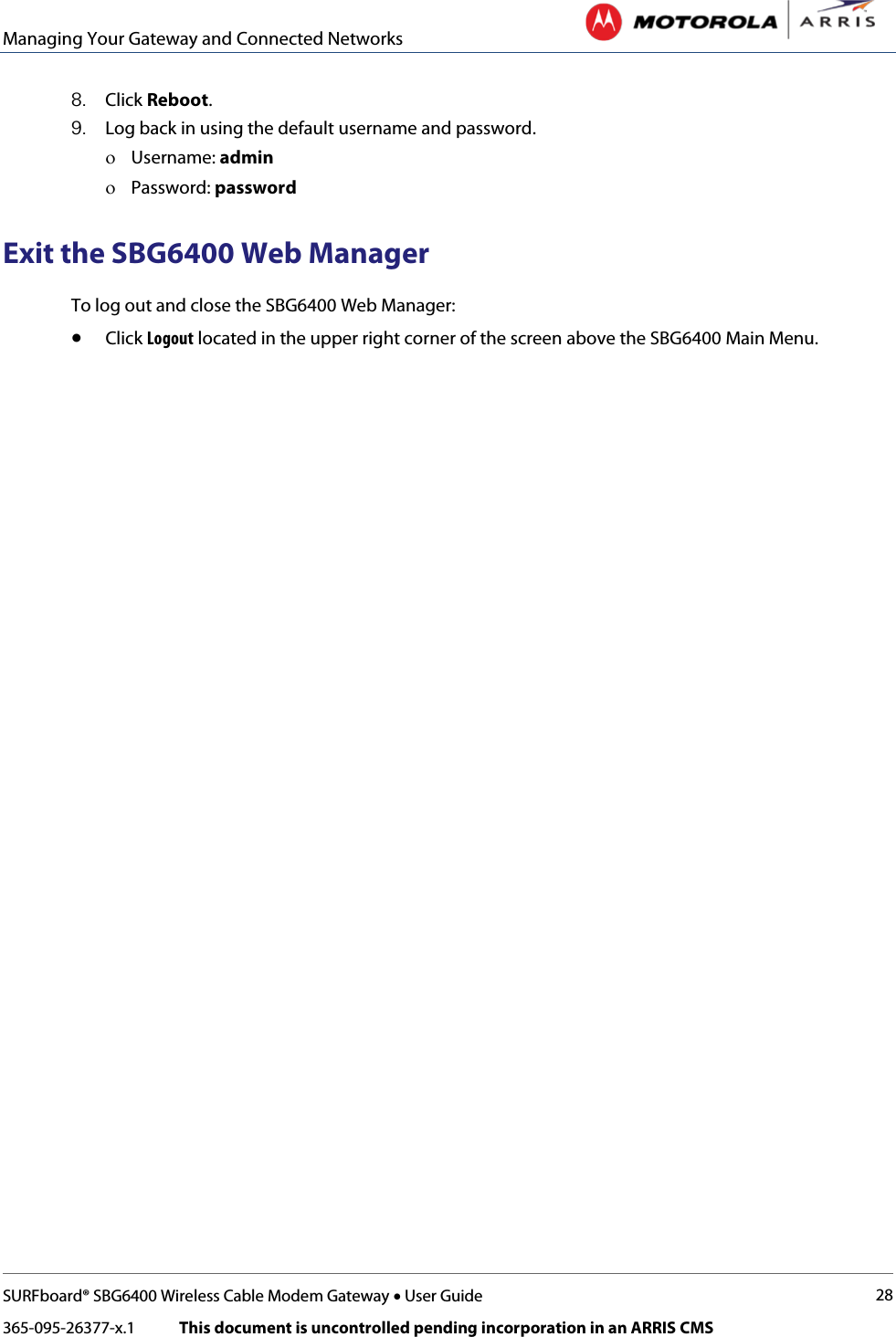 Managing Your Gateway and Connected Networks   SURFboard® SBG6400 Wireless Cable Modem Gateway • User Guide 28 365-095-26377-x.1            This document is uncontrolled pending incorporation in an ARRIS CMS  8. Click Reboot. 9. Log back in using the default username and password. ο Username: admin ο Password: password Exit the SBG6400 Web Manager To log out and close the SBG6400 Web Manager: • Click Logout located in the upper right corner of the screen above the SBG6400 Main Menu. 