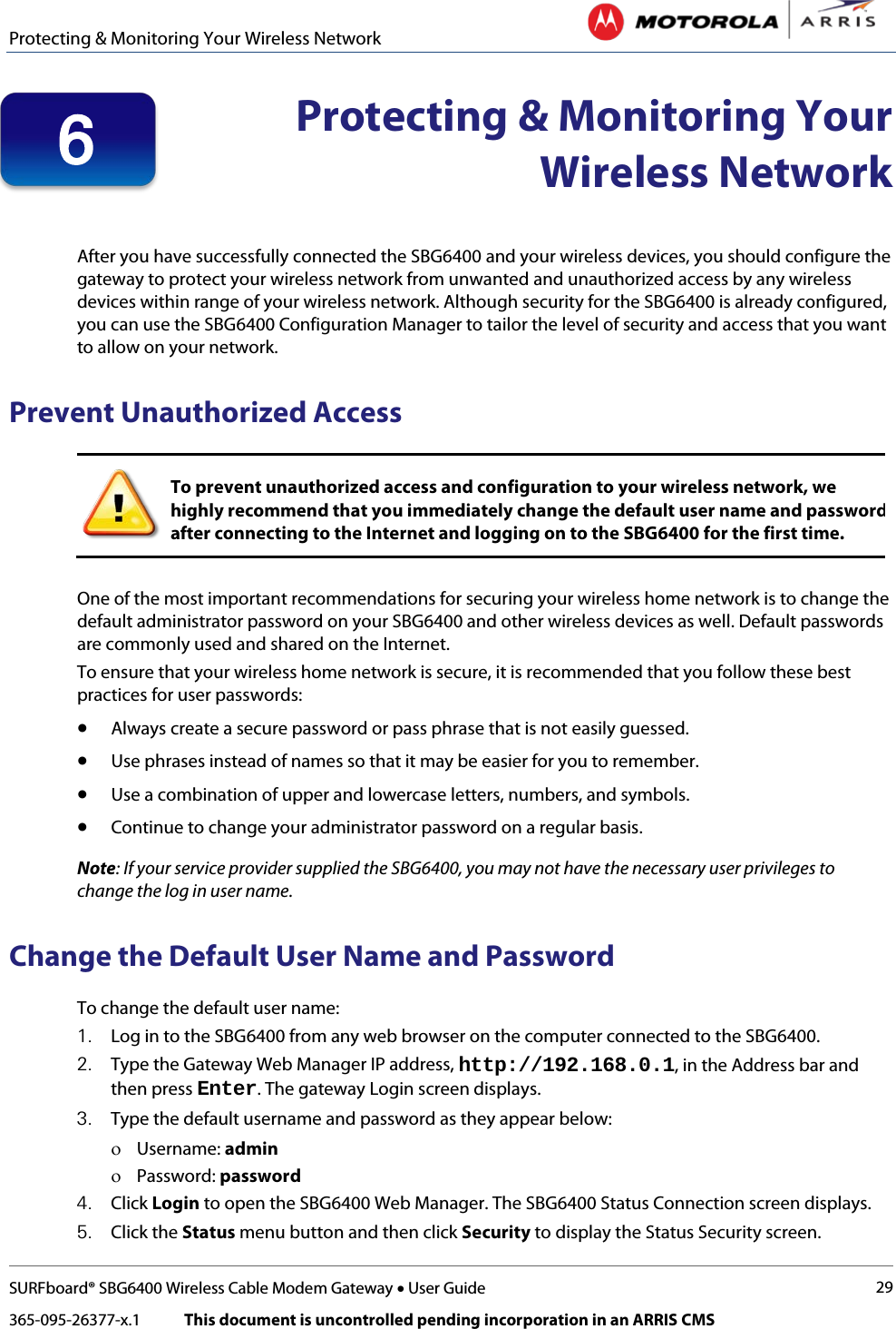 Protecting &amp; Monitoring Your Wireless Network   SURFboard® SBG6400 Wireless Cable Modem Gateway • User Guide 29 365-095-26377-x.1            This document is uncontrolled pending incorporation in an ARRIS CMS   Protecting &amp; Monitoring Your Wireless Network   After you have successfully connected the SBG6400 and your wireless devices, you should configure the gateway to protect your wireless network from unwanted and unauthorized access by any wireless devices within range of your wireless network. Although security for the SBG6400 is already configured, you can use the SBG6400 Configuration Manager to tailor the level of security and access that you want to allow on your network. Prevent Unauthorized Access  To prevent unauthorized access and configuration to your wireless network, we highly recommend that you immediately change the default user name and password after connecting to the Internet and logging on to the SBG6400 for the first time.  One of the most important recommendations for securing your wireless home network is to change the default administrator password on your SBG6400 and other wireless devices as well. Default passwords are commonly used and shared on the Internet. To ensure that your wireless home network is secure, it is recommended that you follow these best practices for user passwords: • Always create a secure password or pass phrase that is not easily guessed. • Use phrases instead of names so that it may be easier for you to remember. • Use a combination of upper and lowercase letters, numbers, and symbols. • Continue to change your administrator password on a regular basis. Note: If your service provider supplied the SBG6400, you may not have the necessary user privileges to change the log in user name. Change the Default User Name and Password To change the default user name: 1. Log in to the SBG6400 from any web browser on the computer connected to the SBG6400. 2. Type the Gateway Web Manager IP address, http://192.168.0.1, in the Address bar and then press Enter. The gateway Login screen displays. 3. Type the default username and password as they appear below: ο Username: admin ο Password: password 4. Click Login to open the SBG6400 Web Manager. The SBG6400 Status Connection screen displays. 5. Click the Status menu button and then click Security to display the Status Security screen. 6 