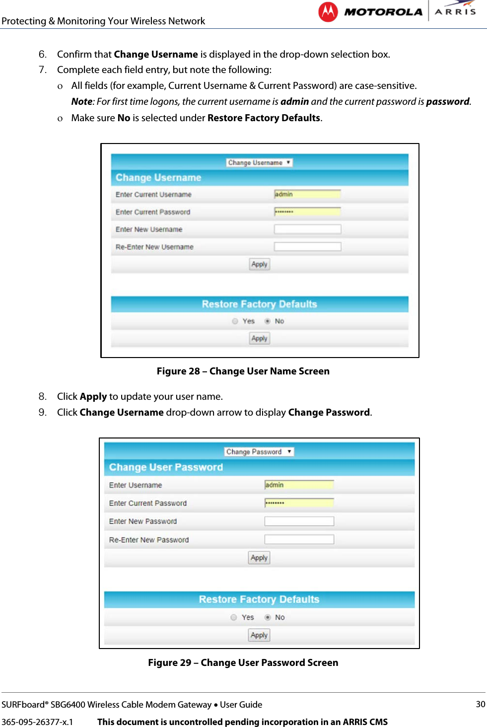 Protecting &amp; Monitoring Your Wireless Network   SURFboard® SBG6400 Wireless Cable Modem Gateway • User Guide 30 365-095-26377-x.1            This document is uncontrolled pending incorporation in an ARRIS CMS  6. Confirm that Change Username is displayed in the drop-down selection box. 7. Complete each field entry, but note the following: ο All fields (for example, Current Username &amp; Current Password) are case-sensitive. Note: For first time logons, the current username is admin and the current password is password. ο Make sure No is selected under Restore Factory Defaults.  Figure 28 – Change User Name Screen 8. Click Apply to update your user name. 9. Click Change Username drop-down arrow to display Change Password.  Figure 29 – Change User Password Screen 