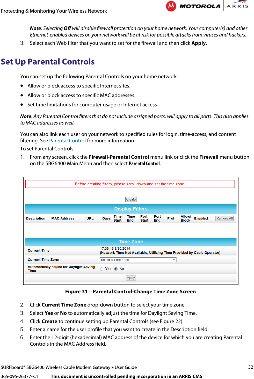 Protecting &amp; Monitoring Your Wireless Network   SURFboard® SBG6400 Wireless Cable Modem Gateway • User Guide 32 365-095-26377-x.1            This document is uncontrolled pending incorporation in an ARRIS CMS  Note: Selecting Off will disable firewall protection on your home network. Your computer(s) and other Ethernet-enabled devices on your network will be at risk for possible attacks from viruses and hackers. 3. Select each Web filter that you want to set for the firewall and then click Apply. Set Up Parental Controls You can set up the following Parental Controls on your home network: • Allow or block access to specific Internet sites. • Allow or block access to specific MAC addresses. • Set time limitations for computer usage or Internet access Note: Any Parental Control filters that do not include assigned ports, will apply to all ports. This also applies to MAC addresses as well. You can also link each user on your network to specified rules for login, time-access, and content filtering. See Parental Control for more information. To set Parental Controls: 1. From any screen, click the Firewall-Parental Control menu link or click the Firewall menu button on the SBG6400 Main Menu and then select Parental Control.  Figure 31 – Parental Control-Change Time Zone Screen 2. Click Current Time Zone drop-down button to select your time zone. 3. Select Yes or No to automatically adjust the time for Daylight Saving Time. 4. Click Create to continue setting up Parental Controls (see Figure 22). 5. Enter a name for the user profile that you want to create in the Description field. 6. Enter the 12-digit (hexadecimal) MAC address of the device for which you are creating Parental Controls in the MAC Address field. 