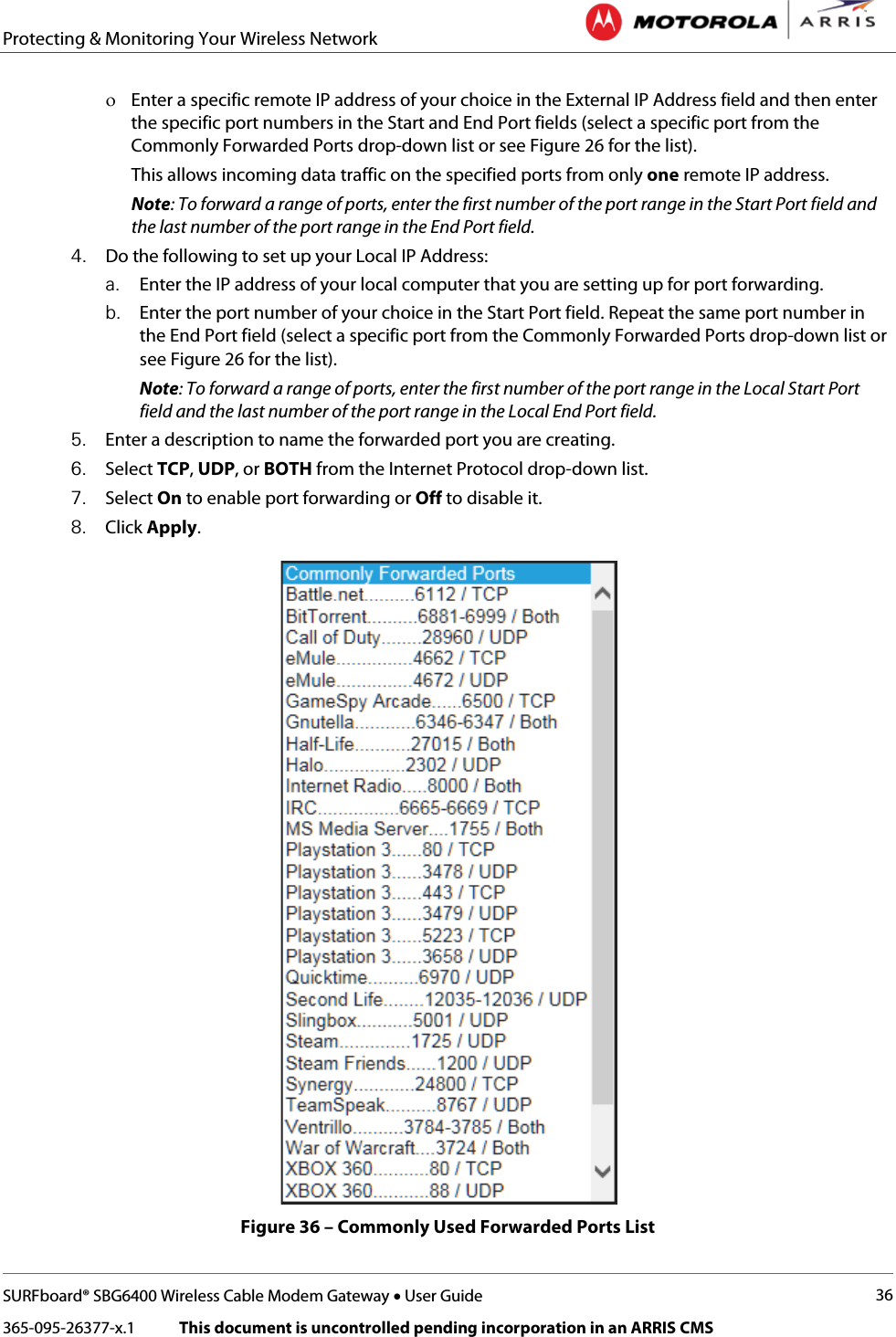 Protecting &amp; Monitoring Your Wireless Network   SURFboard® SBG6400 Wireless Cable Modem Gateway • User Guide 36 365-095-26377-x.1            This document is uncontrolled pending incorporation in an ARRIS CMS  ο Enter a specific remote IP address of your choice in the External IP Address field and then enter the specific port numbers in the Start and End Port fields (select a specific port from the Commonly Forwarded Ports drop-down list or see Figure 26 for the list).  This allows incoming data traffic on the specified ports from only one remote IP address. Note: To forward a range of ports, enter the first number of the port range in the Start Port field and the last number of the port range in the End Port field. 4. Do the following to set up your Local IP Address: a. Enter the IP address of your local computer that you are setting up for port forwarding.  b. Enter the port number of your choice in the Start Port field. Repeat the same port number in the End Port field (select a specific port from the Commonly Forwarded Ports drop-down list or see Figure 26 for the list). Note: To forward a range of ports, enter the first number of the port range in the Local Start Port field and the last number of the port range in the Local End Port field. 5. Enter a description to name the forwarded port you are creating. 6. Select TCP, UDP, or BOTH from the Internet Protocol drop-down list.  7. Select On to enable port forwarding or Off to disable it. 8. Click Apply.  Figure 36 – Commonly Used Forwarded Ports List 