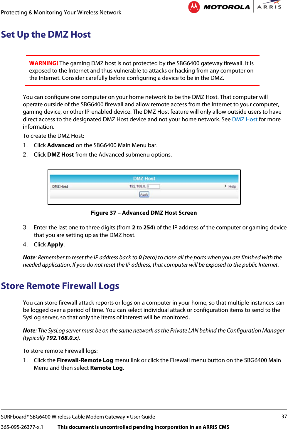 Protecting &amp; Monitoring Your Wireless Network   SURFboard® SBG6400 Wireless Cable Modem Gateway • User Guide 37 365-095-26377-x.1            This document is uncontrolled pending incorporation in an ARRIS CMS  Set Up the DMZ Host  WARNING! The gaming DMZ host is not protected by the SBG6400 gateway firewall. It is exposed to the Internet and thus vulnerable to attacks or hacking from any computer on the Internet. Consider carefully before configuring a device to be in the DMZ.  You can configure one computer on your home network to be the DMZ Host. That computer will operate outside of the SBG6400 firewall and allow remote access from the Internet to your computer, gaming device, or other IP-enabled device. The DMZ Host feature will only allow outside users to have direct access to the designated DMZ Host device and not your home network. See DMZ Host for more information. To create the DMZ Host: 1. Click Advanced on the SBG6400 Main Menu bar. 2. Click DMZ Host from the Advanced submenu options.  Figure 37 – Advanced DMZ Host Screen 3. Enter the last one to three digits (from 2 to 254) of the IP address of the computer or gaming device that you are setting up as the DMZ host. 4. Click Apply. Note: Remember to reset the IP address back to 0 (zero) to close all the ports when you are finished with the needed application. If you do not reset the IP address, that computer will be exposed to the public Internet. Store Remote Firewall Logs You can store firewall attack reports or logs on a computer in your home, so that multiple instances can be logged over a period of time. You can select individual attack or configuration items to send to the SysLog server, so that only the items of interest will be monitored. Note: The SysLog server must be on the same network as the Private LAN behind the Configuration Manager (typically 192.168.0.x). To store remote Firewall logs: 1. Click the Firewall-Remote Log menu link or click the Firewall menu button on the SBG6400 Main Menu and then select Remote Log. 