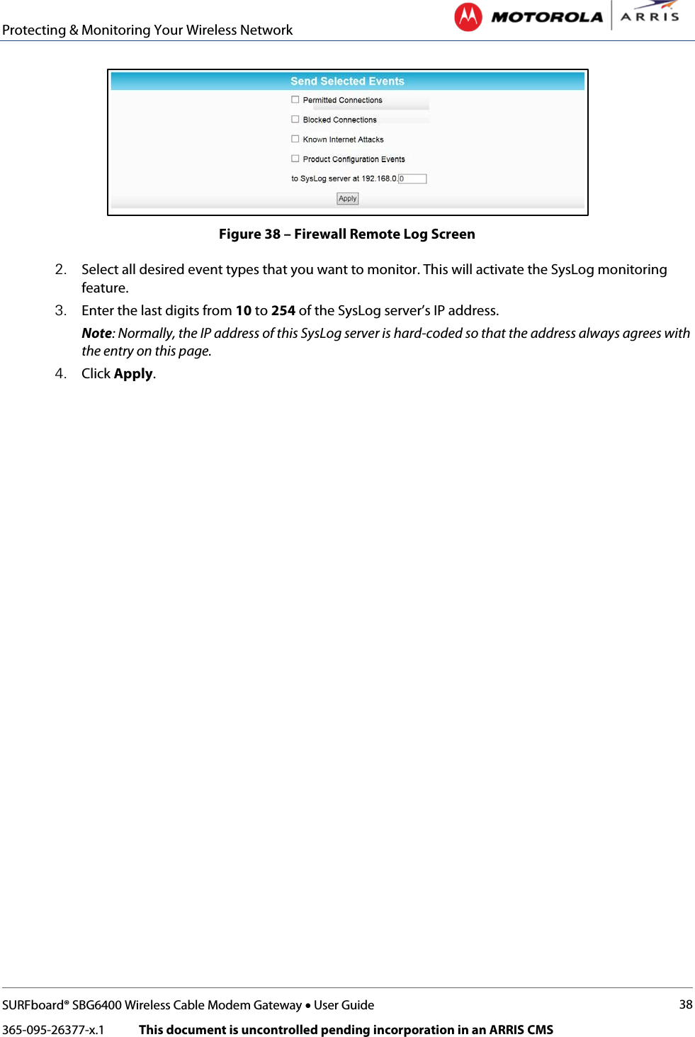 Protecting &amp; Monitoring Your Wireless Network   SURFboard® SBG6400 Wireless Cable Modem Gateway • User Guide 38 365-095-26377-x.1            This document is uncontrolled pending incorporation in an ARRIS CMS   Figure 38 – Firewall Remote Log Screen 2. Select all desired event types that you want to monitor. This will activate the SysLog monitoring feature. 3. Enter the last digits from 10 to 254 of the SysLog server’s IP address. Note: Normally, the IP address of this SysLog server is hard-coded so that the address always agrees with the entry on this page. 4. Click Apply. 