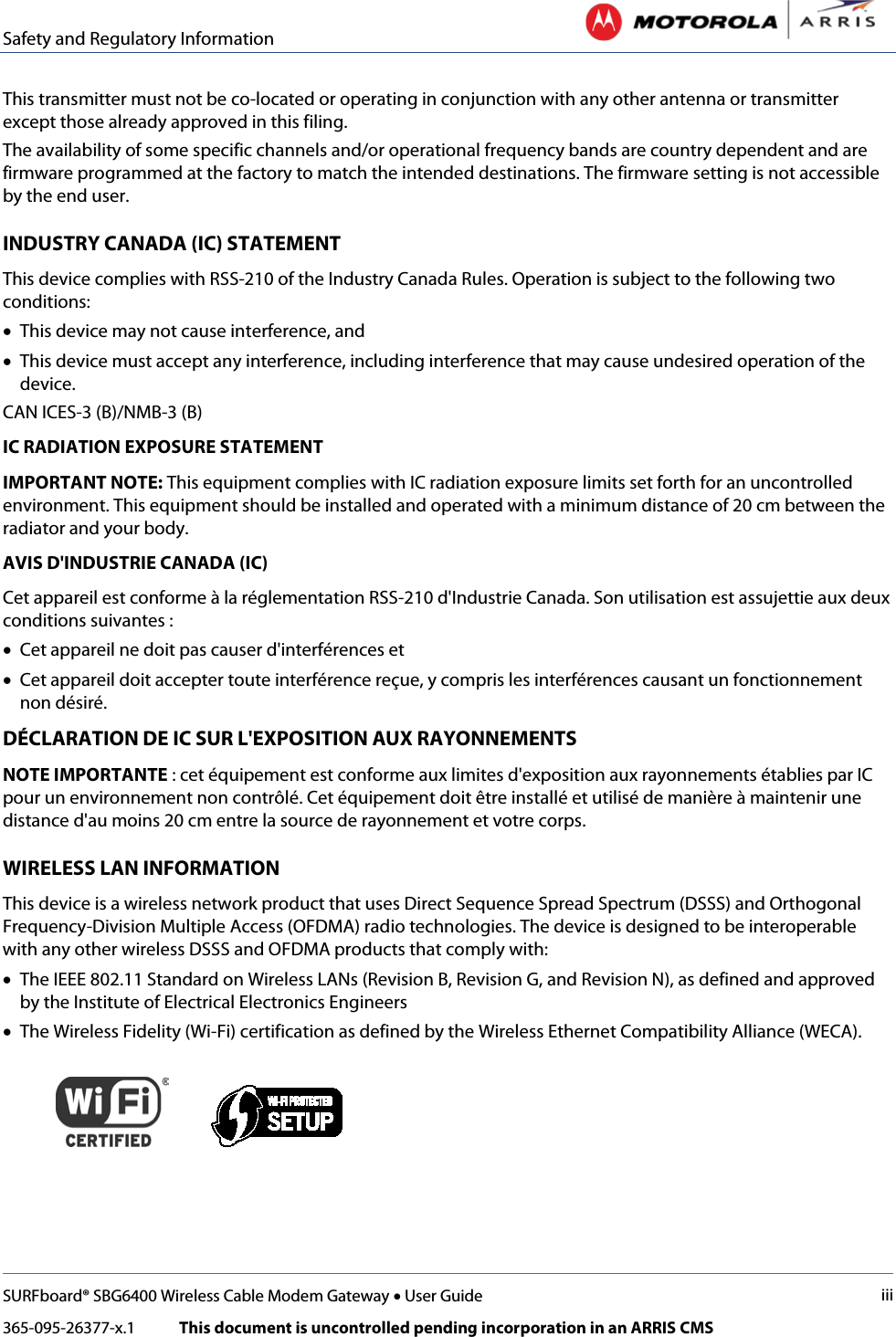 Safety and Regulatory Information   SURFboard® SBG6400 Wireless Cable Modem Gateway • User Guide iii 365-095-26377-x.1            This document is uncontrolled pending incorporation in an ARRIS CMS  This transmitter must not be co-located or operating in conjunction with any other antenna or transmitter except those already approved in this filing.  The availability of some specific channels and/or operational frequency bands are country dependent and are firmware programmed at the factory to match the intended destinations. The firmware setting is not accessible by the end user.  INDUSTRY CANADA (IC) STATEMENT This device complies with RSS-210 of the Industry Canada Rules. Operation is subject to the following two conditions:  • This device may not cause interference, and • This device must accept any interference, including interference that may cause undesired operation of the device. CAN ICES-3 (B)/NMB-3 (B) IC RADIATION EXPOSURE STATEMENT IMPORTANT NOTE: This equipment complies with IC radiation exposure limits set forth for an uncontrolled environment. This equipment should be installed and operated with a minimum distance of 20 cm between the radiator and your body.  AVIS D&apos;INDUSTRIE CANADA (IC) Cet appareil est conforme à la réglementation RSS-210 d&apos;Industrie Canada. Son utilisation est assujettie aux deux conditions suivantes :  • Cet appareil ne doit pas causer d&apos;interférences et • Cet appareil doit accepter toute interférence reçue, y compris les interférences causant un fonctionnement non désiré. DÉCLARATION DE IC SUR L&apos;EXPOSITION AUX RAYONNEMENTS NOTE IMPORTANTE : cet équipement est conforme aux limites d&apos;exposition aux rayonnements établies par IC pour un environnement non contrôlé. Cet équipement doit être installé et utilisé de manière à maintenir une distance d&apos;au moins 20 cm entre la source de rayonnement et votre corps.  WIRELESS LAN INFORMATION This device is a wireless network product that uses Direct Sequence Spread Spectrum (DSSS) and Orthogonal Frequency-Division Multiple Access (OFDMA) radio technologies. The device is designed to be interoperable with any other wireless DSSS and OFDMA products that comply with: • The IEEE 802.11 Standard on Wireless LANs (Revision B, Revision G, and Revision N), as defined and approved by the Institute of Electrical Electronics Engineers • The Wireless Fidelity (Wi-Fi) certification as defined by the Wireless Ethernet Compatibility Alliance (WECA).     