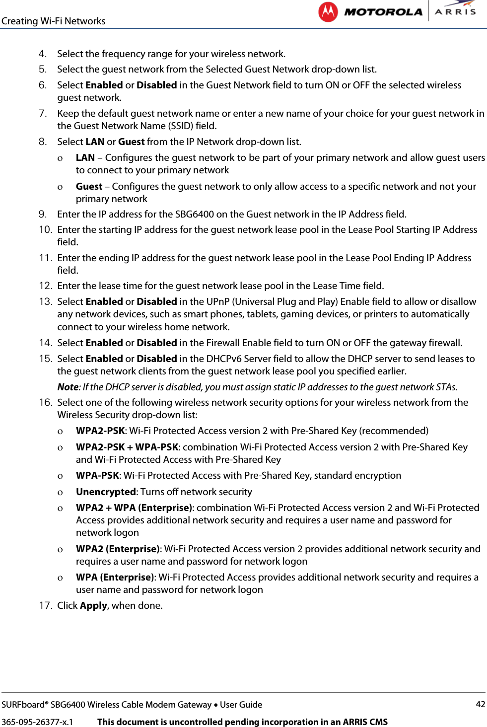 Creating Wi-Fi Networks   SURFboard® SBG6400 Wireless Cable Modem Gateway • User Guide 42 365-095-26377-x.1            This document is uncontrolled pending incorporation in an ARRIS CMS  4. Select the frequency range for your wireless network. 5. Select the guest network from the Selected Guest Network drop-down list. 6. Select Enabled or Disabled in the Guest Network field to turn ON or OFF the selected wireless guest network. 7. Keep the default guest network name or enter a new name of your choice for your guest network in the Guest Network Name (SSID) field. 8. Select LAN or Guest from the IP Network drop-down list.  ο LAN – Configures the guest network to be part of your primary network and allow guest users to connect to your primary network ο Guest – Configures the guest network to only allow access to a specific network and not your primary network 9. Enter the IP address for the SBG6400 on the Guest network in the IP Address field.  10. Enter the starting IP address for the guest network lease pool in the Lease Pool Starting IP Address field. 11. Enter the ending IP address for the guest network lease pool in the Lease Pool Ending IP Address field. 12. Enter the lease time for the guest network lease pool in the Lease Time field. 13. Select Enabled or Disabled in the UPnP (Universal Plug and Play) Enable field to allow or disallow any network devices, such as smart phones, tablets, gaming devices, or printers to automatically connect to your wireless home network. 14. Select Enabled or Disabled in the Firewall Enable field to turn ON or OFF the gateway firewall. 15. Select Enabled or Disabled in the DHCPv6 Server field to allow the DHCP server to send leases to the guest network clients from the guest network lease pool you specified earlier.  Note: If the DHCP server is disabled, you must assign static IP addresses to the guest network STAs. 16. Select one of the following wireless network security options for your wireless network from the Wireless Security drop-down list: ο WPA2-PSK: Wi-Fi Protected Access version 2 with Pre-Shared Key (recommended) ο WPA2-PSK + WPA-PSK: combination Wi-Fi Protected Access version 2 with Pre-Shared Key and Wi-Fi Protected Access with Pre-Shared Key ο WPA-PSK: Wi-Fi Protected Access with Pre-Shared Key, standard encryption ο Unencrypted: Turns off network security ο WPA2 + WPA (Enterprise): combination Wi-Fi Protected Access version 2 and Wi-Fi Protected Access provides additional network security and requires a user name and password for network logon ο WPA2 (Enterprise): Wi-Fi Protected Access version 2 provides additional network security and requires a user name and password for network logon ο WPA (Enterprise): Wi-Fi Protected Access provides additional network security and requires a user name and password for network logon 17. Click Apply, when done. 