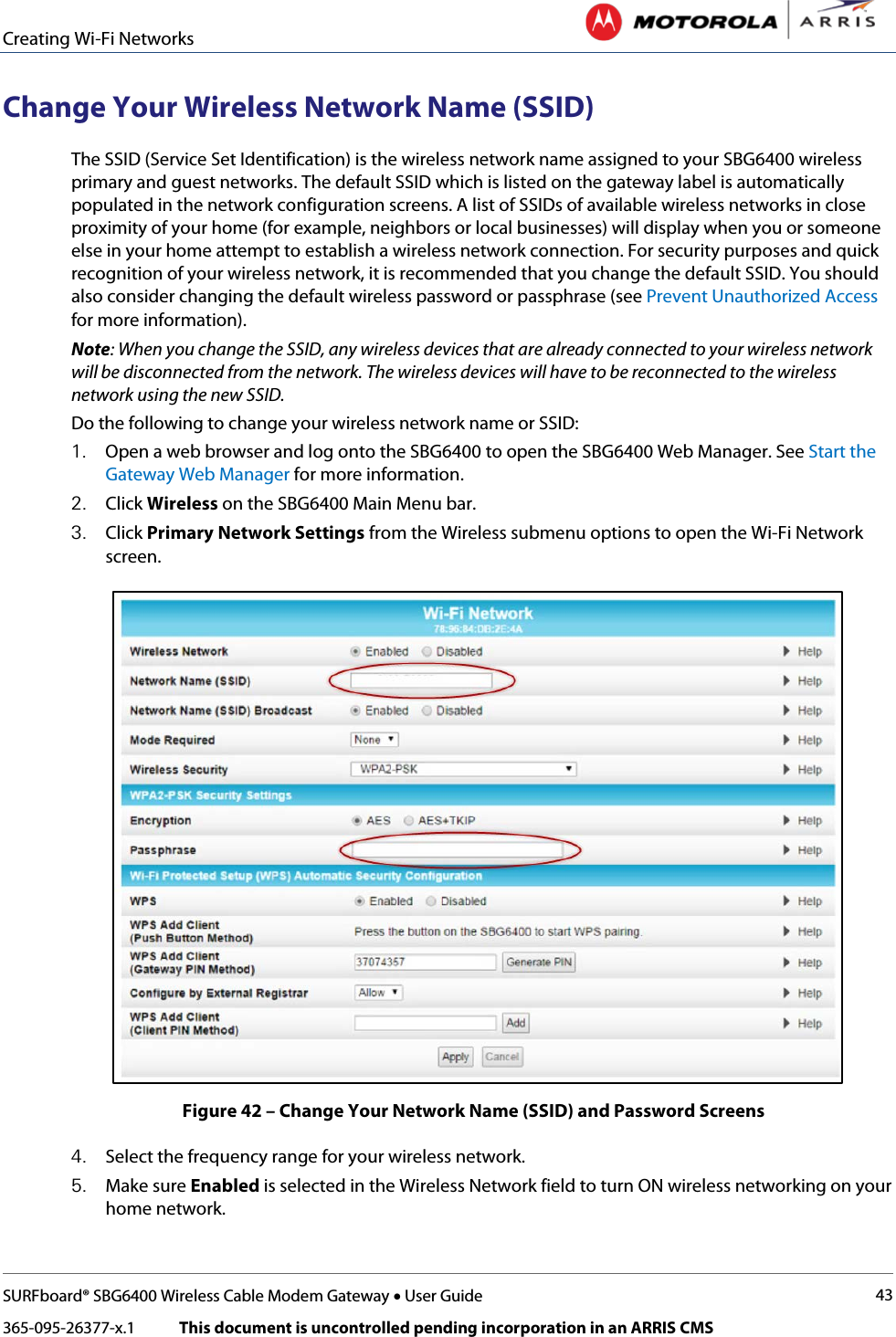 Creating Wi-Fi Networks   SURFboard® SBG6400 Wireless Cable Modem Gateway • User Guide 43 365-095-26377-x.1            This document is uncontrolled pending incorporation in an ARRIS CMS  Change Your Wireless Network Name (SSID) The SSID (Service Set Identification) is the wireless network name assigned to your SBG6400 wireless primary and guest networks. The default SSID which is listed on the gateway label is automatically populated in the network configuration screens. A list of SSIDs of available wireless networks in close proximity of your home (for example, neighbors or local businesses) will display when you or someone else in your home attempt to establish a wireless network connection. For security purposes and quick recognition of your wireless network, it is recommended that you change the default SSID. You should also consider changing the default wireless password or passphrase (see Prevent Unauthorized Access for more information). Note: When you change the SSID, any wireless devices that are already connected to your wireless network will be disconnected from the network. The wireless devices will have to be reconnected to the wireless network using the new SSID.  Do the following to change your wireless network name or SSID: 1. Open a web browser and log onto the SBG6400 to open the SBG6400 Web Manager. See Start the Gateway Web Manager for more information. 2. Click Wireless on the SBG6400 Main Menu bar. 3. Click Primary Network Settings from the Wireless submenu options to open the Wi-Fi Network screen.  Figure 42 – Change Your Network Name (SSID) and Password Screens 4. Select the frequency range for your wireless network. 5. Make sure Enabled is selected in the Wireless Network field to turn ON wireless networking on your home network. 