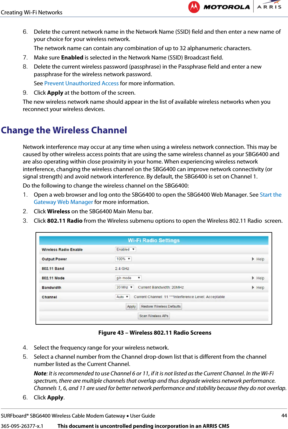 Creating Wi-Fi Networks   SURFboard® SBG6400 Wireless Cable Modem Gateway • User Guide 44 365-095-26377-x.1            This document is uncontrolled pending incorporation in an ARRIS CMS  6. Delete the current network name in the Network Name (SSID) field and then enter a new name of your choice for your wireless network. The network name can contain any combination of up to 32 alphanumeric characters. 7. Make sure Enabled is selected in the Network Name (SSID) Broadcast field. 8. Delete the current wireless password (passphrase) in the Passphrase field and enter a new passphrase for the wireless network password. See Prevent Unauthorized Access for more information. 9. Click Apply at the bottom of the screen. The new wireless network name should appear in the list of available wireless networks when you reconnect your wireless devices. Change the Wireless Channel Network interference may occur at any time when using a wireless network connection. This may be caused by other wireless access points that are using the same wireless channel as your SBG6400 and are also operating within close proximity in your home. When experiencing wireless network interference, changing the wireless channel on the SBG6400 can improve network connectivity (or signal strength) and avoid network interference. By default, the SBG6400 is set on Channel 1.  Do the following to change the wireless channel on the SBG6400: 1. Open a web browser and log onto the SBG6400 to open the SBG6400 Web Manager. See Start the Gateway Web Manager for more information. 2. Click Wireless on the SBG6400 Main Menu bar. 3. Click 802.11 Radio from the Wireless submenu options to open the Wireless 802.11 Radio  screen.  Figure 43 – Wireless 802.11 Radio Screens 4. Select the frequency range for your wireless network. 5. Select a channel number from the Channel drop-down list that is different from the channel number listed as the Current Channel. Note: It is recommended to use Channel 6 or 11, if it is not listed as the Current Channel. In the Wi-Fi spectrum, there are multiple channels that overlap and thus degrade wireless network performance. Channels 1, 6, and 11 are used for better network performance and stability because they do not overlap. 6. Click Apply. 