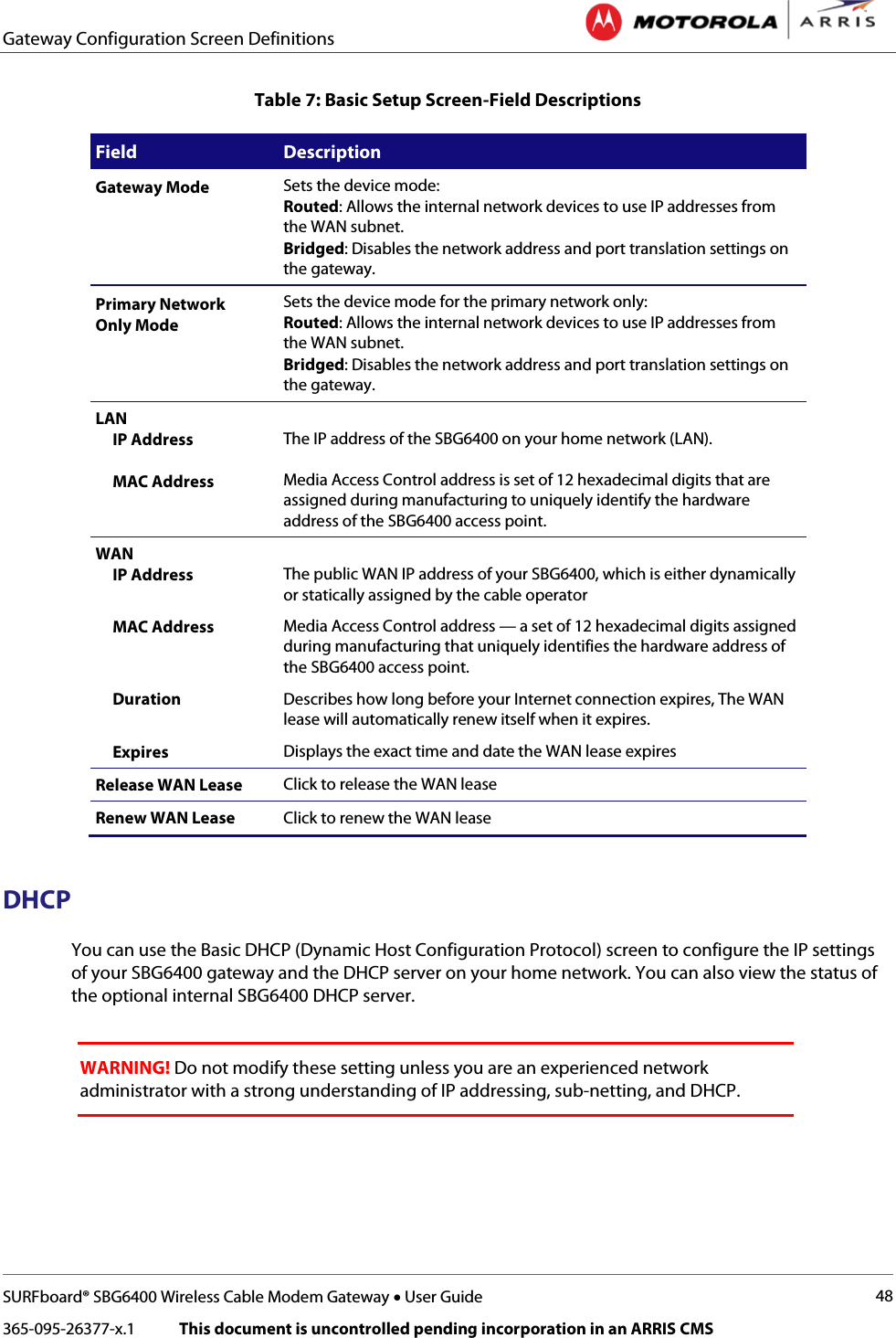 Gateway Configuration Screen Definitions   SURFboard® SBG6400 Wireless Cable Modem Gateway • User Guide 48 365-095-26377-x.1            This document is uncontrolled pending incorporation in an ARRIS CMS  Table 7: Basic Setup Screen-Field Descriptions Field Description Gateway Mode Sets the device mode:  Routed: Allows the internal network devices to use IP addresses from the WAN subnet. Bridged: Disables the network address and port translation settings on the gateway.  Primary Network Only Mode Sets the device mode for the primary network only:  Routed: Allows the internal network devices to use IP addresses from the WAN subnet. Bridged: Disables the network address and port translation settings on the gateway.  LAN      IP Address       MAC Address  The IP address of the SBG6400 on your home network (LAN).  Media Access Control address is set of 12 hexadecimal digits that are assigned during manufacturing to uniquely identify the hardware address of the SBG6400 access point. WAN      IP Address  The public WAN IP address of your SBG6400, which is either dynamically or statically assigned by the cable operator      MAC Address Media Access Control address — a set of 12 hexadecimal digits assigned during manufacturing that uniquely identifies the hardware address of the SBG6400 access point.      Duration Describes how long before your Internet connection expires, The WAN lease will automatically renew itself when it expires.      Expires Displays the exact time and date the WAN lease expires Release WAN Lease Click to release the WAN lease Renew WAN Lease Click to renew the WAN lease  DHCP You can use the Basic DHCP (Dynamic Host Configuration Protocol) screen to configure the IP settings of your SBG6400 gateway and the DHCP server on your home network. You can also view the status of the optional internal SBG6400 DHCP server.   WARNING! Do not modify these setting unless you are an experienced network administrator with a strong understanding of IP addressing, sub-netting, and DHCP.  