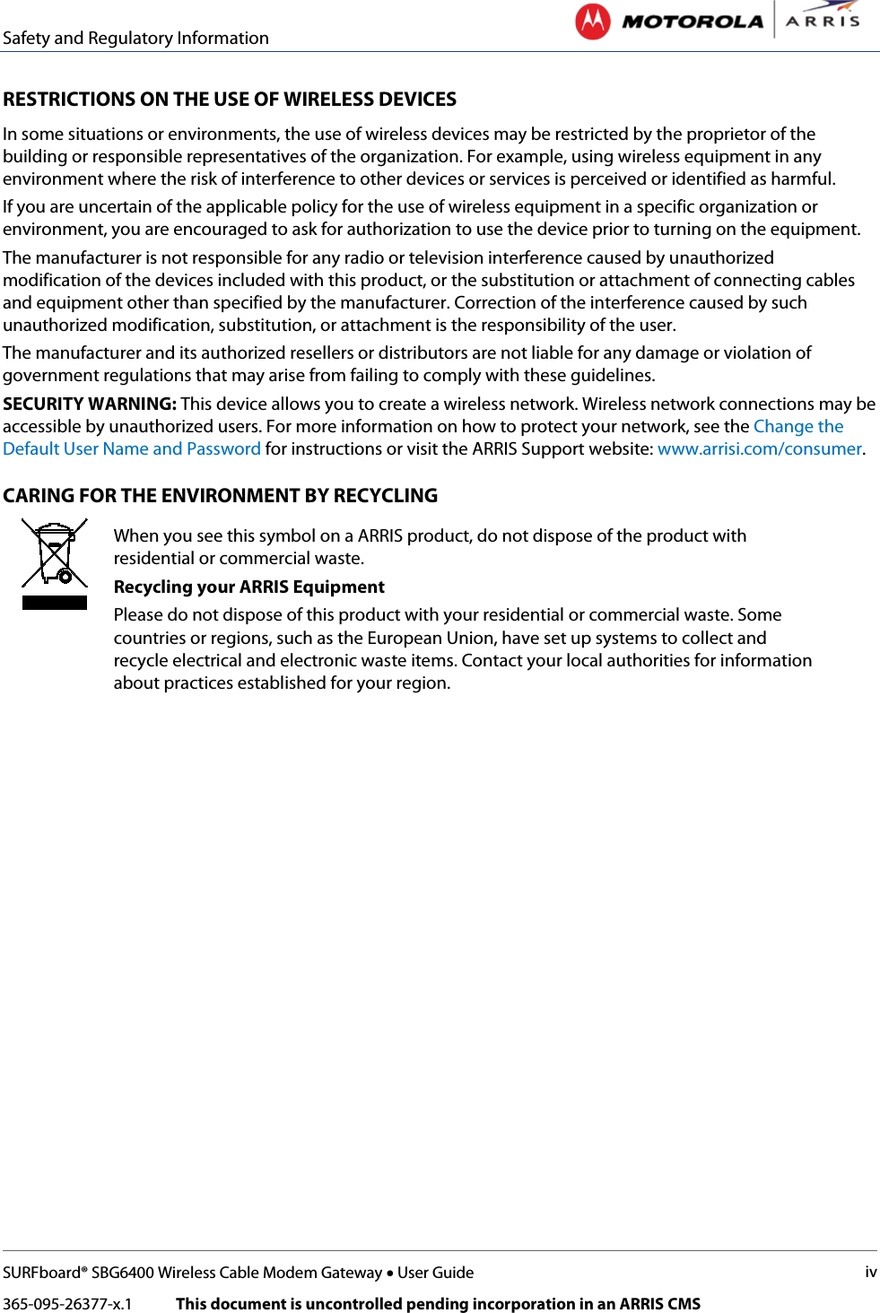 Safety and Regulatory Information   SURFboard® SBG6400 Wireless Cable Modem Gateway • User Guide iv 365-095-26377-x.1            This document is uncontrolled pending incorporation in an ARRIS CMS  RESTRICTIONS ON THE USE OF WIRELESS DEVICES  In some situations or environments, the use of wireless devices may be restricted by the proprietor of the building or responsible representatives of the organization. For example, using wireless equipment in any environment where the risk of interference to other devices or services is perceived or identified as harmful.  If you are uncertain of the applicable policy for the use of wireless equipment in a specific organization or environment, you are encouraged to ask for authorization to use the device prior to turning on the equipment.  The manufacturer is not responsible for any radio or television interference caused by unauthorized modification of the devices included with this product, or the substitution or attachment of connecting cables and equipment other than specified by the manufacturer. Correction of the interference caused by such unauthorized modification, substitution, or attachment is the responsibility of the user.  The manufacturer and its authorized resellers or distributors are not liable for any damage or violation of government regulations that may arise from failing to comply with these guidelines. SECURITY WARNING: This device allows you to create a wireless network. Wireless network connections may be accessible by unauthorized users. For more information on how to protect your network, see the Change the Default User Name and Password for instructions or visit the ARRIS Support website: www.arrisi.com/consumer. CARING FOR THE ENVIRONMENT BY RECYCLING  When you see this symbol on a ARRIS product, do not dispose of the product with residential or commercial waste. Recycling your ARRIS Equipment Please do not dispose of this product with your residential or commercial waste. Some countries or regions, such as the European Union, have set up systems to collect and recycle electrical and electronic waste items. Contact your local authorities for information about practices established for your region.     