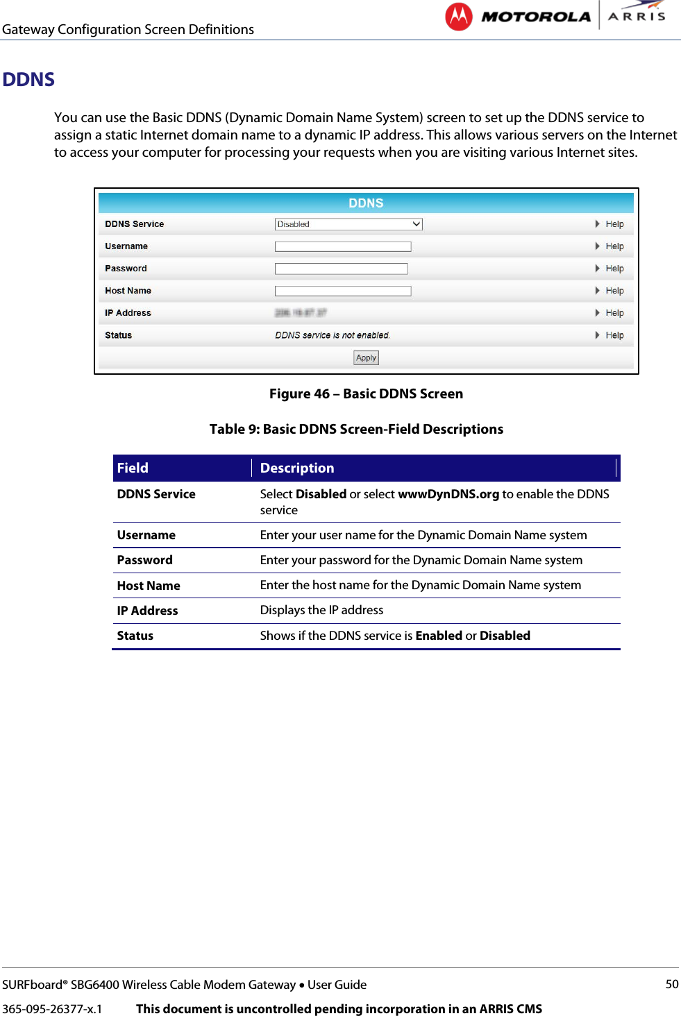 Gateway Configuration Screen Definitions   SURFboard® SBG6400 Wireless Cable Modem Gateway • User Guide 50 365-095-26377-x.1            This document is uncontrolled pending incorporation in an ARRIS CMS  DDNS You can use the Basic DDNS (Dynamic Domain Name System) screen to set up the DDNS service to assign a static Internet domain name to a dynamic IP address. This allows various servers on the Internet to access your computer for processing your requests when you are visiting various Internet sites.  Figure 46 – Basic DDNS Screen Table 9: Basic DDNS Screen-Field Descriptions Field Description DDNS Service Select Disabled or select wwwDynDNS.org to enable the DDNS service Username Enter your user name for the Dynamic Domain Name system Password Enter your password for the Dynamic Domain Name system Host Name Enter the host name for the Dynamic Domain Name system IP Address Displays the IP address Status Shows if the DDNS service is Enabled or Disabled 