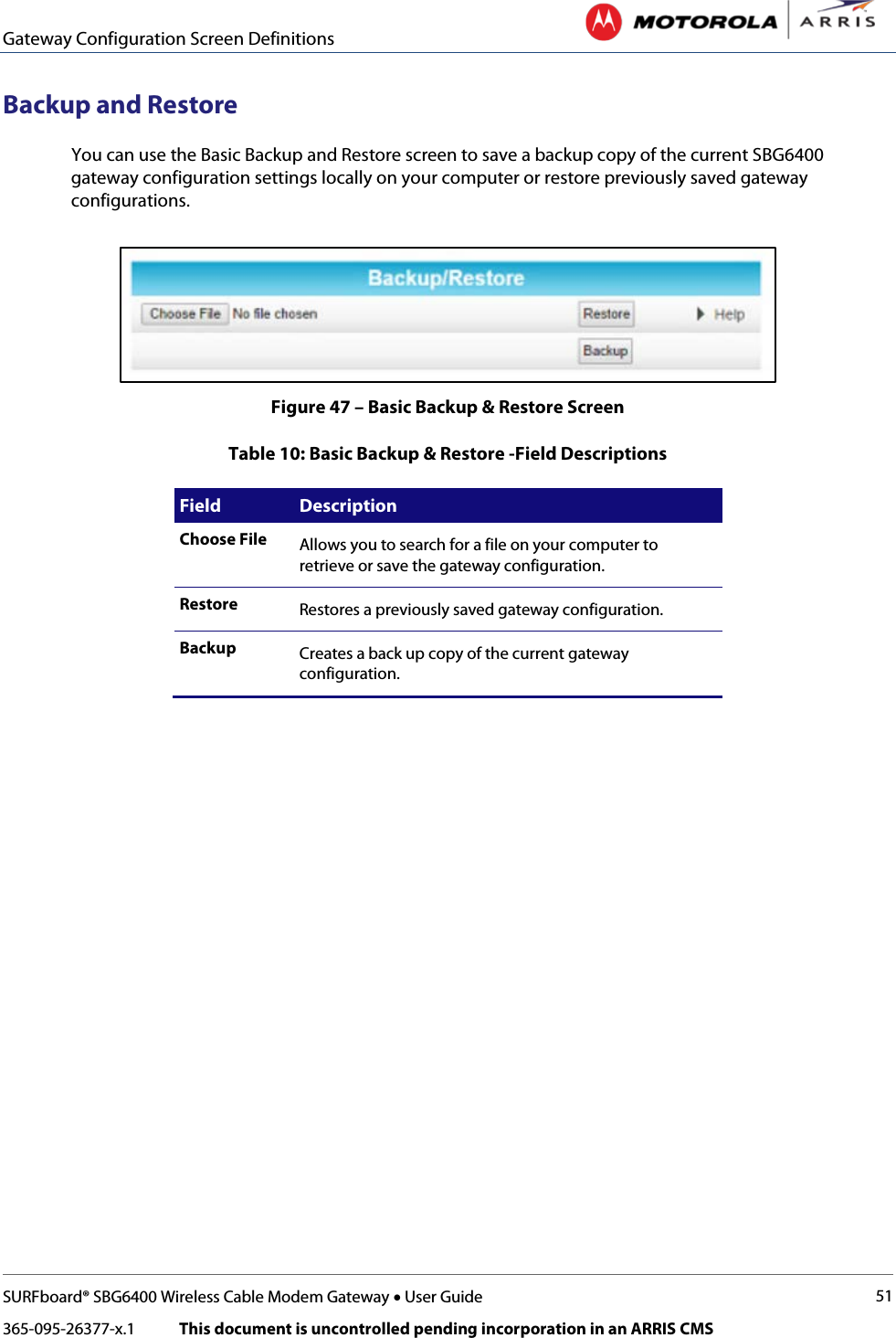 Gateway Configuration Screen Definitions   SURFboard® SBG6400 Wireless Cable Modem Gateway • User Guide 51 365-095-26377-x.1            This document is uncontrolled pending incorporation in an ARRIS CMS  Backup and Restore You can use the Basic Backup and Restore screen to save a backup copy of the current SBG6400 gateway configuration settings locally on your computer or restore previously saved gateway configurations.  Figure 47 – Basic Backup &amp; Restore Screen Table 10: Basic Backup &amp; Restore -Field Descriptions Field Description Choose File Allows you to search for a file on your computer to retrieve or save the gateway configuration.  Restore Restores a previously saved gateway configuration. Backup Creates a back up copy of the current gateway configuration.   