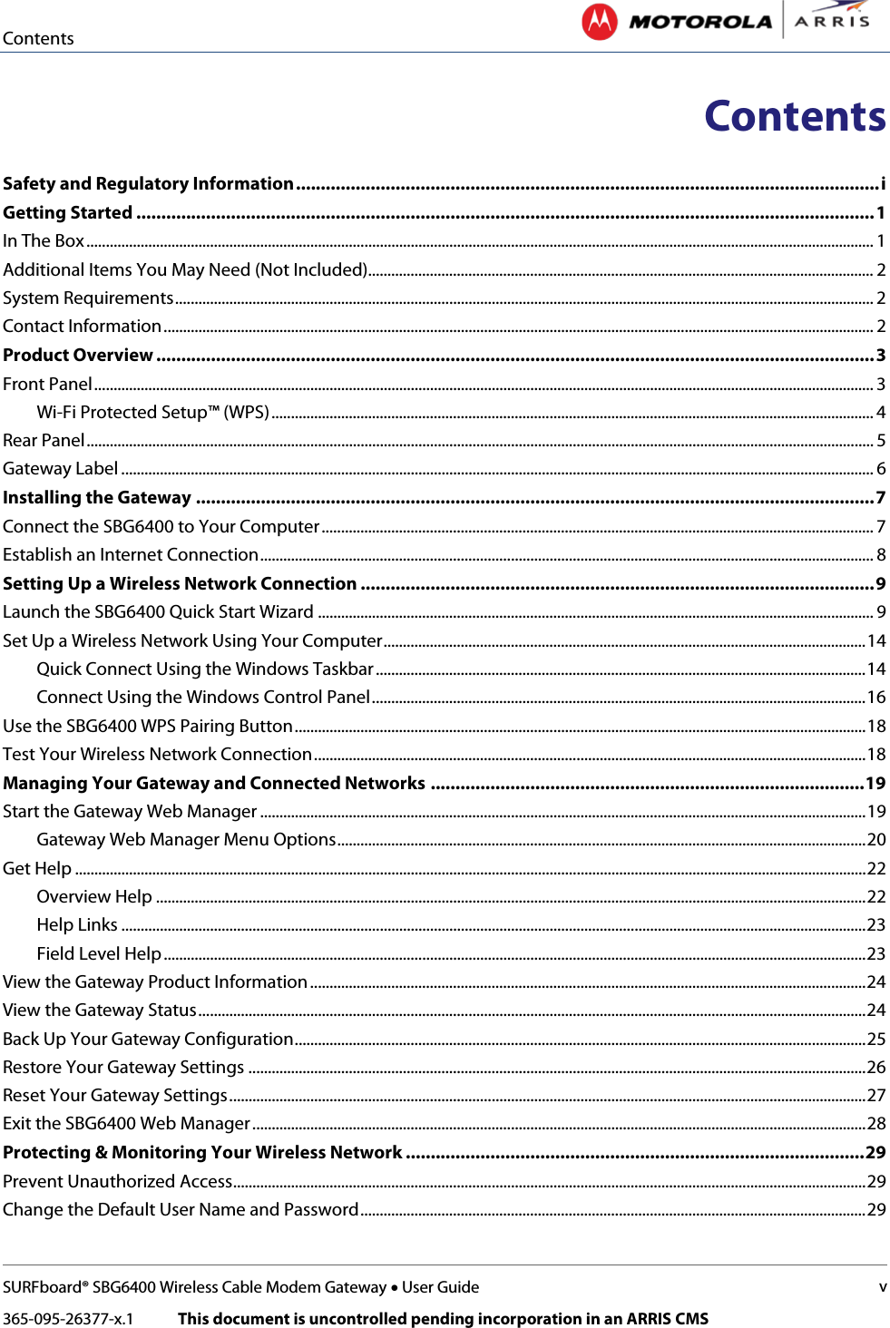 Contents   SURFboard® SBG6400 Wireless Cable Modem Gateway • User Guide v 365-095-26377-x.1            This document is uncontrolled pending incorporation in an ARRIS CMS  Contents  Safety and Regulatory Information ..................................................................................................................... i Getting Started .................................................................................................................................................... 1 In The Box ............................................................................................................................................................................................................ 1 Additional Items You May Need (Not Included)................................................................................................................................... 2 System Requirements ..................................................................................................................................................................................... 2 Contact Information ........................................................................................................................................................................................ 2 Product Overview ................................................................................................................................................ 3 Front Panel .......................................................................................................................................................................................................... 3 Wi-Fi Protected Setup™ (WPS) ............................................................................................................................................................ 4 Rear Panel ............................................................................................................................................................................................................ 5 Gateway Label ................................................................................................................................................................................................... 6 Installing the Gateway ........................................................................................................................................ 7 Connect the SBG6400 to Your Computer ............................................................................................................................................... 7 Establish an Internet Connection ............................................................................................................................................................... 8 Setting Up a Wireless Network Connection ....................................................................................................... 9 Launch the SBG6400 Quick Start Wizard ................................................................................................................................................ 9 Set Up a Wireless Network Using Your Computer ............................................................................................................................. 14 Quick Connect Using the Windows Taskbar ............................................................................................................................... 14 Connect Using the Windows Control Panel ................................................................................................................................ 16 Use the SBG6400 WPS Pairing Button .................................................................................................................................................... 18 Test Your Wireless Network Connection ............................................................................................................................................... 18 Managing Your Gateway and Connected Networks ....................................................................................... 19 Start the Gateway Web Manager ............................................................................................................................................................. 19 Gateway Web Manager Menu Options ......................................................................................................................................... 20 Get Help ............................................................................................................................................................................................................. 22 Overview Help ........................................................................................................................................................................................ 22 Help Links ................................................................................................................................................................................................. 23 Field Level Help ...................................................................................................................................................................................... 23 View the Gateway Product Information ................................................................................................................................................ 24 View the Gateway Status ............................................................................................................................................................................. 24 Back Up Your Gateway Configuration .................................................................................................................................................... 25 Restore Your Gateway Settings ................................................................................................................................................................ 26 Reset Your Gateway Settings ..................................................................................................................................................................... 27 Exit the SBG6400 Web Manager ............................................................................................................................................................... 28 Protecting &amp; Monitoring Your Wireless Network ............................................................................................ 29 Prevent Unauthorized Access.................................................................................................................................................................... 29 Change the Default User Name and Password ................................................................................................................................... 29 
