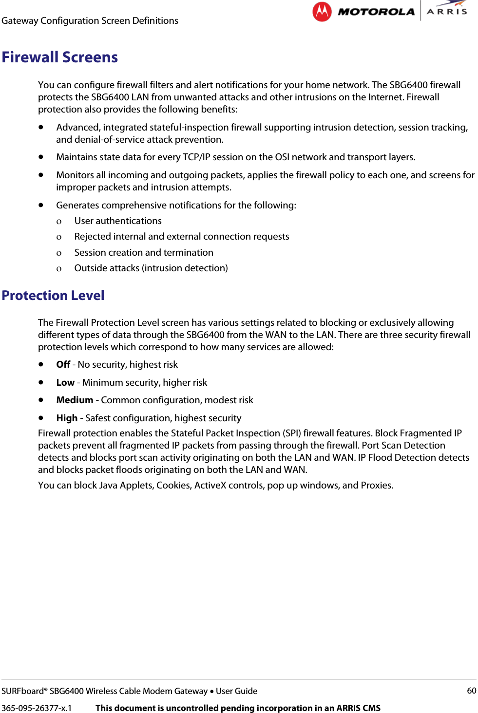 Gateway Configuration Screen Definitions   SURFboard® SBG6400 Wireless Cable Modem Gateway • User Guide 60 365-095-26377-x.1            This document is uncontrolled pending incorporation in an ARRIS CMS  Firewall Screens You can configure firewall filters and alert notifications for your home network. The SBG6400 firewall protects the SBG6400 LAN from unwanted attacks and other intrusions on the Internet. Firewall protection also provides the following benefits: • Advanced, integrated stateful-inspection firewall supporting intrusion detection, session tracking, and denial-of-service attack prevention. • Maintains state data for every TCP/IP session on the OSI network and transport layers. • Monitors all incoming and outgoing packets, applies the firewall policy to each one, and screens for improper packets and intrusion attempts. • Generates comprehensive notifications for the following: ο User authentications ο Rejected internal and external connection requests ο Session creation and termination ο Outside attacks (intrusion detection) Protection Level  The Firewall Protection Level screen has various settings related to blocking or exclusively allowing different types of data through the SBG6400 from the WAN to the LAN. There are three security firewall protection levels which correspond to how many services are allowed: • Off - No security, highest risk • Low - Minimum security, higher risk • Medium - Common configuration, modest risk • High - Safest configuration, highest security Firewall protection enables the Stateful Packet Inspection (SPI) firewall features. Block Fragmented IP packets prevent all fragmented IP packets from passing through the firewall. Port Scan Detection detects and blocks port scan activity originating on both the LAN and WAN. IP Flood Detection detects and blocks packet floods originating on both the LAN and WAN. You can block Java Applets, Cookies, ActiveX controls, pop up windows, and Proxies. 