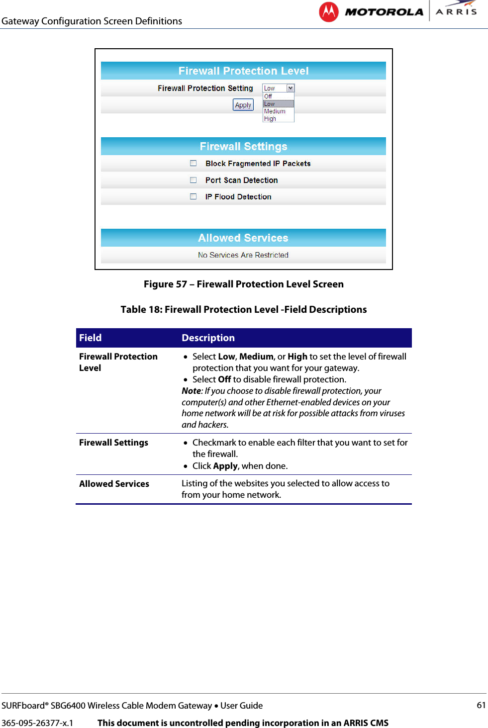 Gateway Configuration Screen Definitions   SURFboard® SBG6400 Wireless Cable Modem Gateway • User Guide 61 365-095-26377-x.1            This document is uncontrolled pending incorporation in an ARRIS CMS   Figure 57 – Firewall Protection Level Screen Table 18: Firewall Protection Level -Field Descriptions Field Description Firewall Protection Level  • Select Low, Medium, or High to set the level of firewall protection that you want for your gateway. • Select Off to disable firewall protection. Note: If you choose to disable firewall protection, your computer(s) and other Ethernet-enabled devices on your home network will be at risk for possible attacks from viruses and hackers. Firewall Settings • Checkmark to enable each filter that you want to set for the firewall.  • Click Apply, when done. Allowed Services Listing of the websites you selected to allow access to from your home network. 