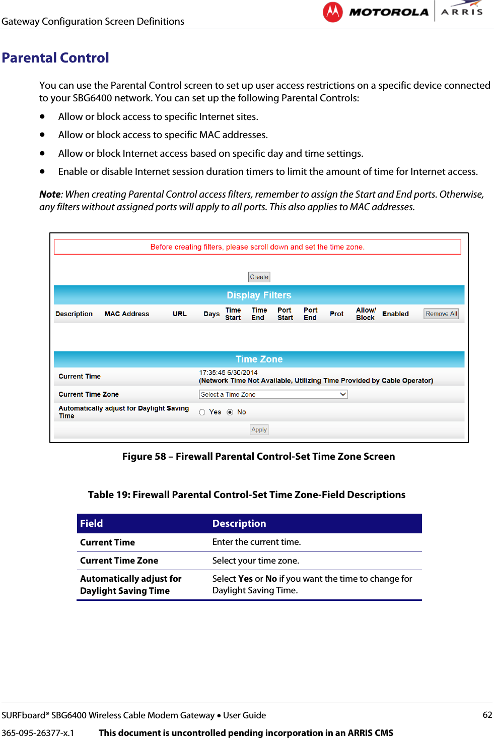 Gateway Configuration Screen Definitions   SURFboard® SBG6400 Wireless Cable Modem Gateway • User Guide 62 365-095-26377-x.1            This document is uncontrolled pending incorporation in an ARRIS CMS  Parental Control You can use the Parental Control screen to set up user access restrictions on a specific device connected to your SBG6400 network. You can set up the following Parental Controls: • Allow or block access to specific Internet sites. • Allow or block access to specific MAC addresses. • Allow or block Internet access based on specific day and time settings.  • Enable or disable Internet session duration timers to limit the amount of time for Internet access. Note: When creating Parental Control access filters, remember to assign the Start and End ports. Otherwise, any filters without assigned ports will apply to all ports. This also applies to MAC addresses.  Figure 58 – Firewall Parental Control-Set Time Zone Screen  Table 19: Firewall Parental Control-Set Time Zone-Field Descriptions Field Description Current Time Enter the current time. Current Time Zone Select your time zone. Automatically adjust for Daylight Saving Time Select Yes or No if you want the time to change for Daylight Saving Time.  