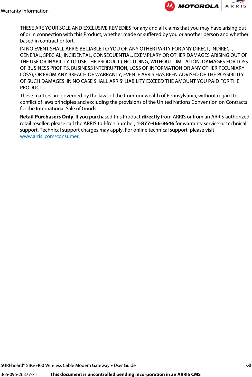 Warranty Information   SURFboard® SBG6400 Wireless Cable Modem Gateway • User Guide 68 365-095-26377-x.1            This document is uncontrolled pending incorporation in an ARRIS CMS  THESE ARE YOUR SOLE AND EXCLUSIVE REMEDIES for any and all claims that you may have arising out of or in connection with this Product, whether made or suffered by you or another person and whether based in contract or tort. IN NO EVENT SHALL ARRIS BE LIABLE TO YOU OR ANY OTHER PARTY FOR ANY DIRECT, INDIRECT, GENERAL, SPECIAL, INCIDENTAL, CONSEQUENTIAL, EXEMPLARY OR OTHER DAMAGES ARISING OUT OF THE USE OR INABILITY TO USE THE PRODUCT (INCLUDING, WITHOUT LIMITATION, DAMAGES FOR LOSS OF BUSINESS PROFITS, BUSINESS INTERRUPTION, LOSS OF INFORMATION OR ANY OTHER PECUNIARY LOSS), OR FROM ANY BREACH OF WARRANTY, EVEN IF ARRIS HAS BEEN ADVISED OF THE POSSIBILITY OF SUCH DAMAGES. IN NO CASE SHALL ARRIS’ LIABILITY EXCEED THE AMOUNT YOU PAID FOR THE PRODUCT. These matters are governed by the laws of the Commonwealth of Pennsylvania, without regard to conflict of laws principles and excluding the provisions of the United Nations Convention on Contracts for the International Sale of Goods. Retail Purchasers Only. If you purchased this Product directly from ARRIS or from an ARRIS authorized retail reseller, please call the ARRIS toll-free number, 1-877-466-8646 for warranty service or technical support. Technical support charges may apply. For online technical support, please visit www.arrisi.com/consumer.      