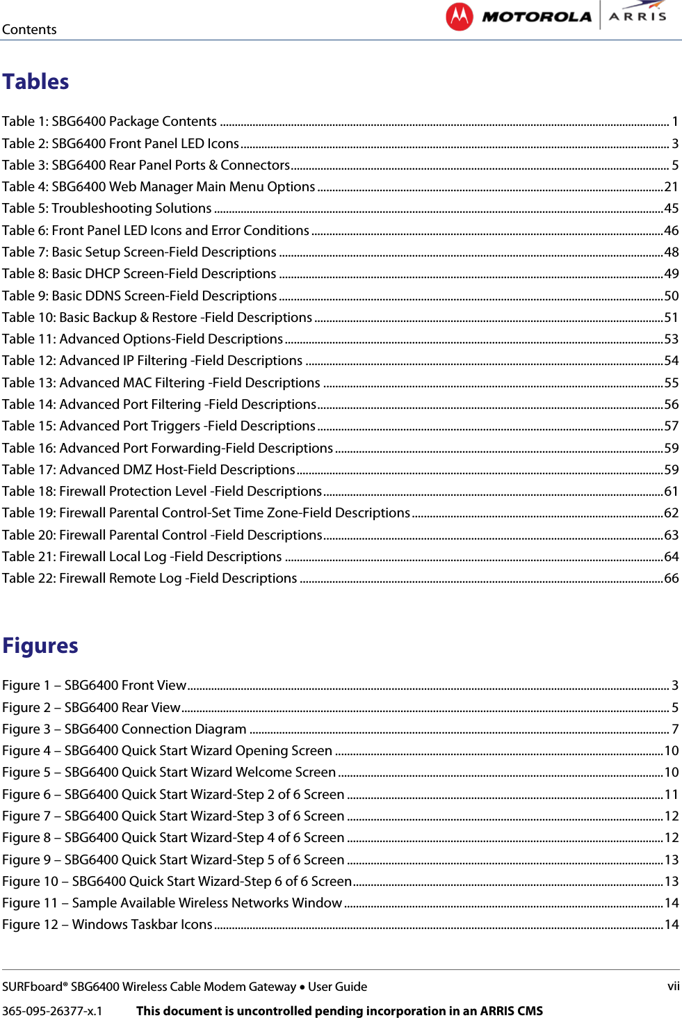 Contents   SURFboard® SBG6400 Wireless Cable Modem Gateway • User Guide vii 365-095-26377-x.1            This document is uncontrolled pending incorporation in an ARRIS CMS  Tables Table 1: SBG6400 Package Contents ........................................................................................................................................................ 1 Table 2: SBG6400 Front Panel LED Icons ................................................................................................................................................. 3 Table 3: SBG6400 Rear Panel Ports &amp; Connectors ................................................................................................................................ 5 Table 4: SBG6400 Web Manager Main Menu Options ..................................................................................................................... 21 Table 5: Troubleshooting Solutions ........................................................................................................................................................ 45 Table 6: Front Panel LED Icons and Error Conditions ....................................................................................................................... 46 Table 7: Basic Setup Screen-Field Descriptions .................................................................................................................................. 48 Table 8: Basic DHCP Screen-Field Descriptions .................................................................................................................................. 49 Table 9: Basic DDNS Screen-Field Descriptions .................................................................................................................................. 50 Table 10: Basic Backup &amp; Restore -Field Descriptions ...................................................................................................................... 51 Table 11: Advanced Options-Field Descriptions ................................................................................................................................ 53 Table 12: Advanced IP Filtering -Field Descriptions ......................................................................................................................... 54 Table 13: Advanced MAC Filtering -Field Descriptions ................................................................................................................... 55 Table 14: Advanced Port Filtering -Field Descriptions ..................................................................................................................... 56 Table 15: Advanced Port Triggers -Field Descriptions ..................................................................................................................... 57 Table 16: Advanced Port Forwarding-Field Descriptions ............................................................................................................... 59 Table 17: Advanced DMZ Host-Field Descriptions ............................................................................................................................ 59 Table 18: Firewall Protection Level -Field Descriptions ................................................................................................................... 61 Table 19: Firewall Parental Control-Set Time Zone-Field Descriptions ..................................................................................... 62 Table 20: Firewall Parental Control -Field Descriptions ................................................................................................................... 63 Table 21: Firewall Local Log -Field Descriptions ................................................................................................................................ 64 Table 22: Firewall Remote Log -Field Descriptions ........................................................................................................................... 66  Figures Figure 1 – SBG6400 Front View ................................................................................................................................................................... 3 Figure 2 – SBG6400 Rear View ..................................................................................................................................................................... 5 Figure 3 – SBG6400 Connection Diagram .............................................................................................................................................. 7 Figure 4 – SBG6400 Quick Start Wizard Opening Screen ............................................................................................................... 10 Figure 5 – SBG6400 Quick Start Wizard Welcome Screen .............................................................................................................. 10 Figure 6 – SBG6400 Quick Start Wizard-Step 2 of 6 Screen ........................................................................................................... 11 Figure 7 – SBG6400 Quick Start Wizard-Step 3 of 6 Screen ........................................................................................................... 12 Figure 8 – SBG6400 Quick Start Wizard-Step 4 of 6 Screen ........................................................................................................... 12 Figure 9 – SBG6400 Quick Start Wizard-Step 5 of 6 Screen ........................................................................................................... 13 Figure 10 – SBG6400 Quick Start Wizard-Step 6 of 6 Screen ......................................................................................................... 13 Figure 11 – Sample Available Wireless Networks Window ............................................................................................................ 14 Figure 12 – Windows Taskbar Icons ........................................................................................................................................................ 14 