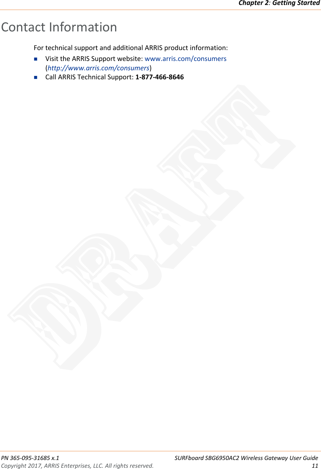 Chapter 2: Getting Started  PN 365-095-31685 x.1 SURFboard SBG6950AC2 Wireless Gateway User Guide Copyright 2017, ARRIS Enterprises, LLC. All rights reserved. 11  Contact Information For technical support and additional ARRIS product information:  Visit the ARRIS Support website: www.arris.com/consumers (http://www.arris.com/consumers)  Call ARRIS Technical Support: 1-877-466-8646  DRAFT