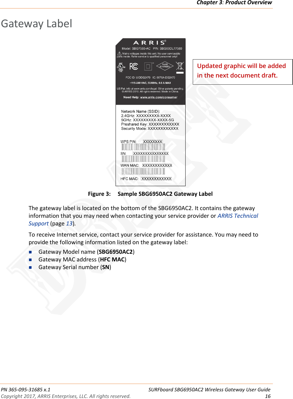 Chapter 3: Product Overview  PN 365-095-31685 x.1 SURFboard SBG6950AC2 Wireless Gateway User Guide Copyright 2017, ARRIS Enterprises, LLC. All rights reserved. 16  Gateway Label  Figure 3: Sample SBG6950AC2 Gateway Label The gateway label is located on the bottom of the SBG6950AC2. It contains the gateway information that you may need when contacting your service provider or ARRIS Technical Support (page 13). To receive Internet service, contact your service provider for assistance. You may need to provide the following information listed on the gateway label:  Gateway Model name (SBG6950AC2)  Gateway MAC address (HFC MAC)  Gateway Serial number (SN)  Updated graphic will be added in the next document draft. DRAFT