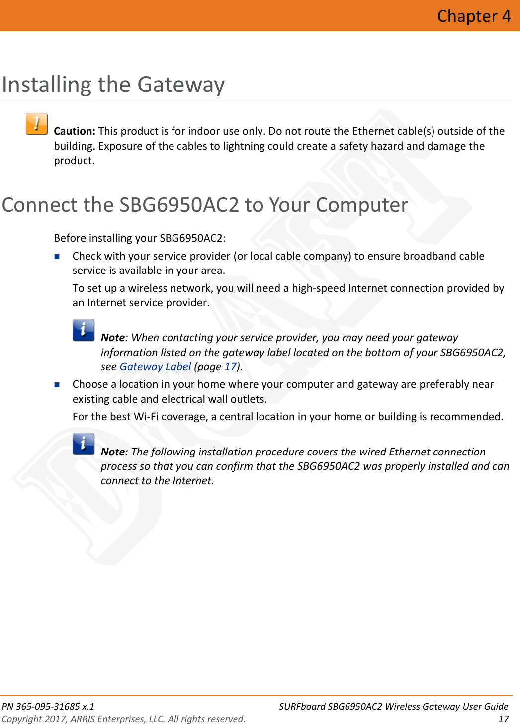  PN 365-095-31685 x.1 SURFboard SBG6950AC2 Wireless Gateway User Guide Copyright 2017, ARRIS Enterprises, LLC. All rights reserved. 17  Chapter 4 Installing the Gateway   Caution: This product is for indoor use only. Do not route the Ethernet cable(s) outside of the building. Exposure of the cables to lightning could create a safety hazard and damage the product.   Connect the SBG6950AC2 to Your Computer Before installing your SBG6950AC2:  Check with your service provider (or local cable company) to ensure broadband cable service is available in your area. To set up a wireless network, you will need a high-speed Internet connection provided by an Internet service provider.   Note: When contacting your service provider, you may need your gateway information listed on the gateway label located on the bottom of your SBG6950AC2, see Gateway Label (page 17).  Choose a location in your home where your computer and gateway are preferably near existing cable and electrical wall outlets. For the best Wi-Fi coverage, a central location in your home or building is recommended.   Note: The following installation procedure covers the wired Ethernet connection process so that you can confirm that the SBG6950AC2 was properly installed and can connect to the Internet. DRAFT