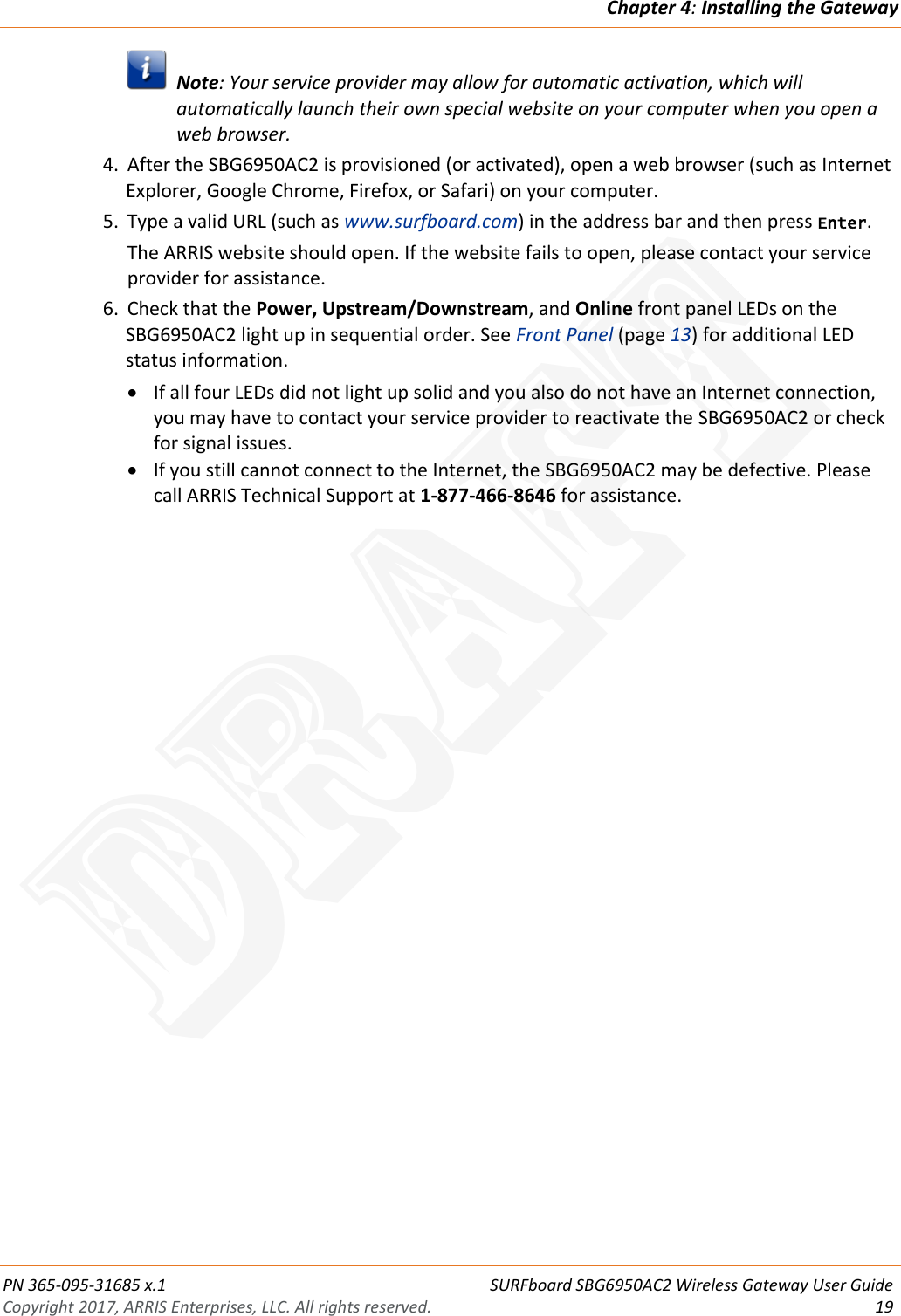 Chapter 4: Installing the Gateway  PN 365-095-31685 x.1    SURFboard SBG6950AC2 Wireless Gateway User Guide Copyright 2017, ARRIS Enterprises, LLC. All rights reserved. 19    Note: Your service provider may allow for automatic activation, which will automatically launch their own special website on your computer when you open a web browser. 4. After the SBG6950AC2 is provisioned (or activated), open a web browser (such as Internet Explorer, Google Chrome, Firefox, or Safari) on your computer. 5. Type a valid URL (such as www.surfboard.com) in the address bar and then press Enter. The ARRIS website should open. If the website fails to open, please contact your service provider for assistance. 6. Check that the Power, Upstream/Downstream, and Online front panel LEDs on the SBG6950AC2 light up in sequential order. See Front Panel (page 13) for additional LED status information.  If all four LEDs did not light up solid and you also do not have an Internet connection, you may have to contact your service provider to reactivate the SBG6950AC2 or check for signal issues.  If you still cannot connect to the Internet, the SBG6950AC2 may be defective. Please call ARRIS Technical Support at 1-877-466-8646 for assistance.   DRAFT