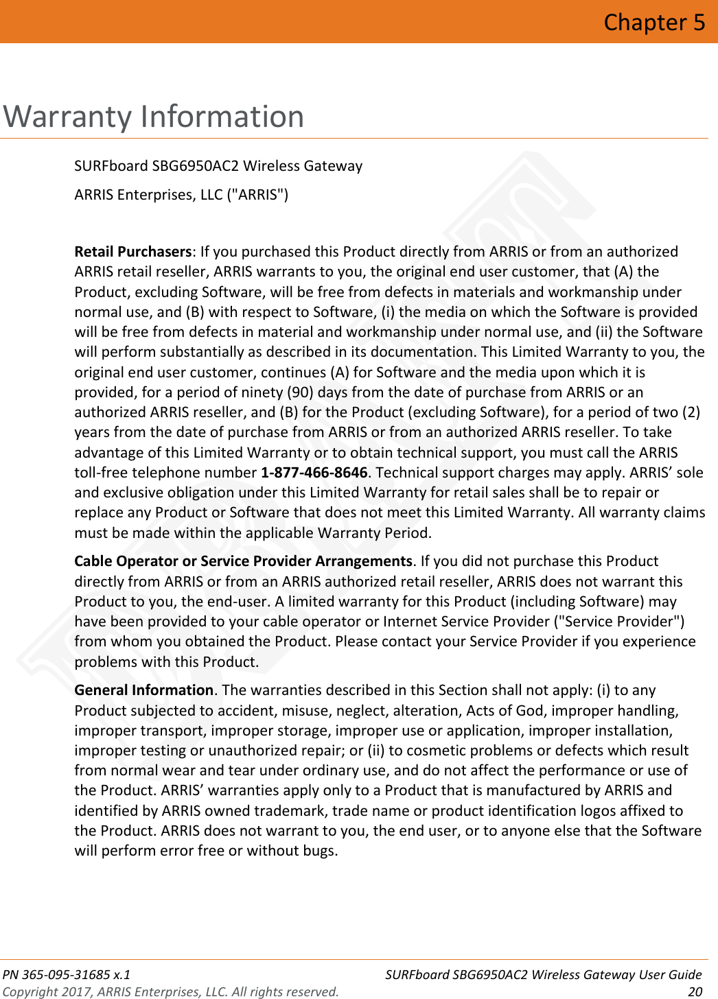  PN 365-095-31685 x.1 SURFboard SBG6950AC2 Wireless Gateway User Guide Copyright 2017, ARRIS Enterprises, LLC. All rights reserved. 20  Chapter 5 Warranty Information SURFboard SBG6950AC2 Wireless Gateway ARRIS Enterprises, LLC (&quot;ARRIS&quot;)  Retail Purchasers: If you purchased this Product directly from ARRIS or from an authorized ARRIS retail reseller, ARRIS warrants to you, the original end user customer, that (A) the Product, excluding Software, will be free from defects in materials and workmanship under normal use, and (B) with respect to Software, (i) the media on which the Software is provided will be free from defects in material and workmanship under normal use, and (ii) the Software will perform substantially as described in its documentation. This Limited Warranty to you, the original end user customer, continues (A) for Software and the media upon which it is provided, for a period of ninety (90) days from the date of purchase from ARRIS or an authorized ARRIS reseller, and (B) for the Product (excluding Software), for a period of two (2) years from the date of purchase from ARRIS or from an authorized ARRIS reseller. To take advantage of this Limited Warranty or to obtain technical support, you must call the ARRIS toll-free telephone number 1-877-466-8646. Technical support charges may apply. ARRIS’ sole and exclusive obligation under this Limited Warranty for retail sales shall be to repair or replace any Product or Software that does not meet this Limited Warranty. All warranty claims must be made within the applicable Warranty Period. Cable Operator or Service Provider Arrangements. If you did not purchase this Product directly from ARRIS or from an ARRIS authorized retail reseller, ARRIS does not warrant this Product to you, the end-user. A limited warranty for this Product (including Software) may have been provided to your cable operator or Internet Service Provider (&quot;Service Provider&quot;) from whom you obtained the Product. Please contact your Service Provider if you experience problems with this Product. General Information. The warranties described in this Section shall not apply: (i) to any Product subjected to accident, misuse, neglect, alteration, Acts of God, improper handling, improper transport, improper storage, improper use or application, improper installation, improper testing or unauthorized repair; or (ii) to cosmetic problems or defects which result from normal wear and tear under ordinary use, and do not affect the performance or use of the Product. ARRIS’ warranties apply only to a Product that is manufactured by ARRIS and identified by ARRIS owned trademark, trade name or product identification logos affixed to the Product. ARRIS does not warrant to you, the end user, or to anyone else that the Software will perform error free or without bugs. DRAFT