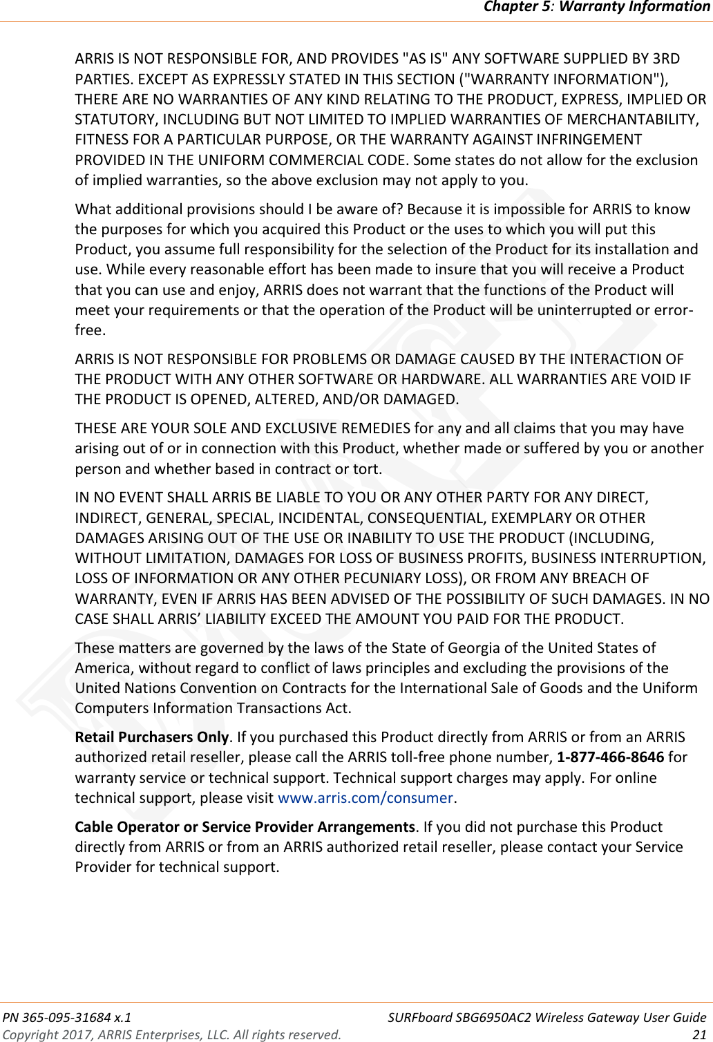 Chapter 5: Warranty Information  PN 365-095-31684 x.1 SURFboard SBG6950AC2 Wireless Gateway User Guide Copyright 2017, ARRIS Enterprises, LLC. All rights reserved. 21  ARRIS IS NOT RESPONSIBLE FOR, AND PROVIDES &quot;AS IS&quot; ANY SOFTWARE SUPPLIED BY 3RD PARTIES. EXCEPT AS EXPRESSLY STATED IN THIS SECTION (&quot;WARRANTY INFORMATION&quot;), THERE ARE NO WARRANTIES OF ANY KIND RELATING TO THE PRODUCT, EXPRESS, IMPLIED OR STATUTORY, INCLUDING BUT NOT LIMITED TO IMPLIED WARRANTIES OF MERCHANTABILITY, FITNESS FOR A PARTICULAR PURPOSE, OR THE WARRANTY AGAINST INFRINGEMENT PROVIDED IN THE UNIFORM COMMERCIAL CODE. Some states do not allow for the exclusion of implied warranties, so the above exclusion may not apply to you. What additional provisions should I be aware of? Because it is impossible for ARRIS to know the purposes for which you acquired this Product or the uses to which you will put this Product, you assume full responsibility for the selection of the Product for its installation and use. While every reasonable effort has been made to insure that you will receive a Product that you can use and enjoy, ARRIS does not warrant that the functions of the Product will meet your requirements or that the operation of the Product will be uninterrupted or error-free. ARRIS IS NOT RESPONSIBLE FOR PROBLEMS OR DAMAGE CAUSED BY THE INTERACTION OF THE PRODUCT WITH ANY OTHER SOFTWARE OR HARDWARE. ALL WARRANTIES ARE VOID IF THE PRODUCT IS OPENED, ALTERED, AND/OR DAMAGED. THESE ARE YOUR SOLE AND EXCLUSIVE REMEDIES for any and all claims that you may have arising out of or in connection with this Product, whether made or suffered by you or another person and whether based in contract or tort. IN NO EVENT SHALL ARRIS BE LIABLE TO YOU OR ANY OTHER PARTY FOR ANY DIRECT, INDIRECT, GENERAL, SPECIAL, INCIDENTAL, CONSEQUENTIAL, EXEMPLARY OR OTHER DAMAGES ARISING OUT OF THE USE OR INABILITY TO USE THE PRODUCT (INCLUDING, WITHOUT LIMITATION, DAMAGES FOR LOSS OF BUSINESS PROFITS, BUSINESS INTERRUPTION, LOSS OF INFORMATION OR ANY OTHER PECUNIARY LOSS), OR FROM ANY BREACH OF WARRANTY, EVEN IF ARRIS HAS BEEN ADVISED OF THE POSSIBILITY OF SUCH DAMAGES. IN NO CASE SHALL ARRIS’ LIABILITY EXCEED THE AMOUNT YOU PAID FOR THE PRODUCT. These matters are governed by the laws of the State of Georgia of the United States of America, without regard to conflict of laws principles and excluding the provisions of the United Nations Convention on Contracts for the International Sale of Goods and the Uniform Computers Information Transactions Act. Retail Purchasers Only. If you purchased this Product directly from ARRIS or from an ARRIS authorized retail reseller, please call the ARRIS toll-free phone number, 1-877-466-8646 for warranty service or technical support. Technical support charges may apply. For online technical support, please visit www.arris.com/consumer. Cable Operator or Service Provider Arrangements. If you did not purchase this Product directly from ARRIS or from an ARRIS authorized retail reseller, please contact your Service Provider for technical support.  DRAFT