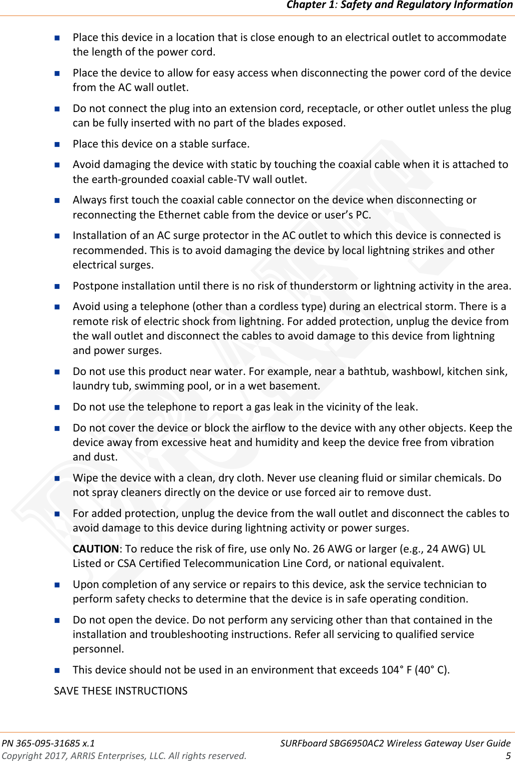 Chapter 1: Safety and Regulatory Information  PN 365-095-31685 x.1 SURFboard SBG6950AC2 Wireless Gateway User Guide Copyright 2017, ARRIS Enterprises, LLC. All rights reserved.  5   Place this device in a location that is close enough to an electrical outlet to accommodate the length of the power cord.  Place the device to allow for easy access when disconnecting the power cord of the device from the AC wall outlet.  Do not connect the plug into an extension cord, receptacle, or other outlet unless the plug can be fully inserted with no part of the blades exposed.  Place this device on a stable surface.  Avoid damaging the device with static by touching the coaxial cable when it is attached to the earth-grounded coaxial cable-TV wall outlet.  Always first touch the coaxial cable connector on the device when disconnecting or reconnecting the Ethernet cable from the device or user’s PC.  Installation of an AC surge protector in the AC outlet to which this device is connected is recommended. This is to avoid damaging the device by local lightning strikes and other electrical surges.  Postpone installation until there is no risk of thunderstorm or lightning activity in the area.  Avoid using a telephone (other than a cordless type) during an electrical storm. There is a remote risk of electric shock from lightning. For added protection, unplug the device from the wall outlet and disconnect the cables to avoid damage to this device from lightning and power surges.  Do not use this product near water. For example, near a bathtub, washbowl, kitchen sink, laundry tub, swimming pool, or in a wet basement.  Do not use the telephone to report a gas leak in the vicinity of the leak.  Do not cover the device or block the airflow to the device with any other objects. Keep the device away from excessive heat and humidity and keep the device free from vibration and dust.  Wipe the device with a clean, dry cloth. Never use cleaning fluid or similar chemicals. Do not spray cleaners directly on the device or use forced air to remove dust.  For added protection, unplug the device from the wall outlet and disconnect the cables to avoid damage to this device during lightning activity or power surges. CAUTION: To reduce the risk of fire, use only No. 26 AWG or larger (e.g., 24 AWG) UL Listed or CSA Certified Telecommunication Line Cord, or national equivalent.  Upon completion of any service or repairs to this device, ask the service technician to perform safety checks to determine that the device is in safe operating condition.  Do not open the device. Do not perform any servicing other than that contained in the installation and troubleshooting instructions. Refer all servicing to qualified service personnel.  This device should not be used in an environment that exceeds 104° F (40° C). SAVE THESE INSTRUCTIONS DRAFT