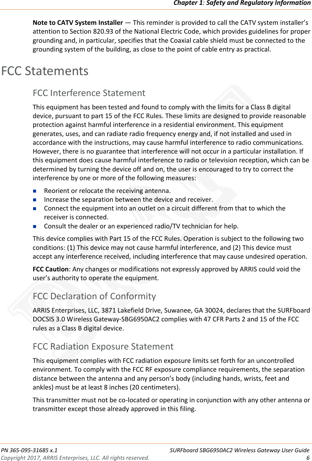 Chapter 1: Safety and Regulatory Information  PN 365-095-31685 x.1 SURFboard SBG6950AC2 Wireless Gateway User Guide Copyright 2017, ARRIS Enterprises, LLC. All rights reserved.  6  Note to CATV System Installer — This reminder is provided to call the CATV system installer’s attention to Section 820.93 of the National Electric Code, which provides guidelines for proper grounding and, in particular, specifies that the Coaxial cable shield must be connected to the grounding system of the building, as close to the point of cable entry as practical.   FCC Statements FCC Interference Statement This equipment has been tested and found to comply with the limits for a Class B digital device, pursuant to part 15 of the FCC Rules. These limits are designed to provide reasonable protection against harmful interference in a residential environment. This equipment generates, uses, and can radiate radio frequency energy and, if not installed and used in accordance with the instructions, may cause harmful interference to radio communications. However, there is no guarantee that interference will not occur in a particular installation. If this equipment does cause harmful interference to radio or television reception, which can be determined by turning the device off and on, the user is encouraged to try to correct the interference by one or more of the following measures:  Reorient or relocate the receiving antenna.  Increase the separation between the device and receiver.  Connect the equipment into an outlet on a circuit different from that to which the receiver is connected.  Consult the dealer or an experienced radio/TV technician for help. This device complies with Part 15 of the FCC Rules. Operation is subject to the following two conditions: (1) This device may not cause harmful interference, and (2) This device must accept any interference received, including interference that may cause undesired operation. FCC Caution: Any changes or modifications not expressly approved by ARRIS could void the user’s authority to operate the equipment. FCC Declaration of Conformity ARRIS Enterprises, LLC, 3871 Lakefield Drive, Suwanee, GA 30024, declares that the SURFboard DOCSIS 3.0 Wireless Gateway-SBG6950AC2 complies with 47 CFR Parts 2 and 15 of the FCC rules as a Class B digital device.  FCC Radiation Exposure Statement This equipment complies with FCC radiation exposure limits set forth for an uncontrolled environment. To comply with the FCC RF exposure compliance requirements, the separation distance between the antenna and any person’s body (including hands, wrists, feet and ankles) must be at least 8 inches (20 centimeters).  This transmitter must not be co-located or operating in conjunction with any other antenna or transmitter except those already approved in this filing.  DRAFT