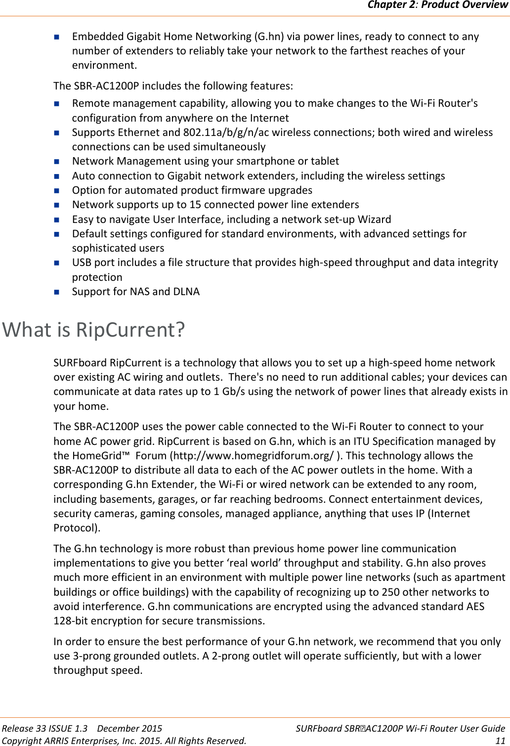 Chapter 2: Product Overview  Release 33 ISSUE 1.3    December 2015 SURFboard SBRAC1200P Wi-Fi Router User Guide Copyright ARRIS Enterprises, Inc. 2015. All Rights Reserved. 11   Embedded Gigabit Home Networking (G.hn) via power lines, ready to connect to any number of extenders to reliably take your network to the farthest reaches of your environment. The SBR-AC1200P includes the following features:  Remote management capability, allowing you to make changes to the Wi-Fi Router&apos;s configuration from anywhere on the Internet  Supports Ethernet and 802.11a/b/g/n/ac wireless connections; both wired and wireless connections can be used simultaneously  Network Management using your smartphone or tablet  Auto connection to Gigabit network extenders, including the wireless settings  Option for automated product firmware upgrades  Network supports up to 15 connected power line extenders  Easy to navigate User Interface, including a network set-up Wizard  Default settings configured for standard environments, with advanced settings for sophisticated users  USB port includes a file structure that provides high-speed throughput and data integrity protection  Support for NAS and DLNA   What is RipCurrent? SURFboard RipCurrent is a technology that allows you to set up a high-speed home network over existing AC wiring and outlets.  There&apos;s no need to run additional cables; your devices can communicate at data rates up to 1 Gb/s using the network of power lines that already exists in your home. The SBR-AC1200P uses the power cable connected to the Wi-Fi Router to connect to your home AC power grid. RipCurrent is based on G.hn, which is an ITU Specification managed by the HomeGrid™  Forum (http://www.homegridforum.org/ ). This technology allows the SBR-AC1200P to distribute all data to each of the AC power outlets in the home. With a corresponding G.hn Extender, the Wi-Fi or wired network can be extended to any room, including basements, garages, or far reaching bedrooms. Connect entertainment devices, security cameras, gaming consoles, managed appliance, anything that uses IP (Internet Protocol).  The G.hn technology is more robust than previous home power line communication implementations to give you better ‘real world’ throughput and stability. G.hn also proves much more efficient in an environment with multiple power line networks (such as apartment buildings or office buildings) with the capability of recognizing up to 250 other networks to avoid interference. G.hn communications are encrypted using the advanced standard AES 128-bit encryption for secure transmissions. In order to ensure the best performance of your G.hn network, we recommend that you only use 3-prong grounded outlets. A 2-prong outlet will operate sufficiently, but with a lower throughput speed.   