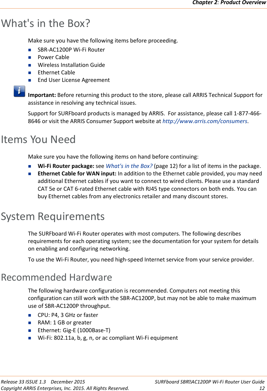 Chapter 2: Product Overview  Release 33 ISSUE 1.3    December 2015 SURFboard SBRAC1200P Wi-Fi Router User Guide Copyright ARRIS Enterprises, Inc. 2015. All Rights Reserved. 12  What&apos;s in the Box? Make sure you have the following items before proceeding.  SBR-AC1200P Wi-Fi Router  Power Cable  Wireless Installation Guide  Ethernet Cable  End User License Agreement  Important: Before returning this product to the store, please call ARRIS Technical Support for assistance in resolving any technical issues.  Support for SURFboard products is managed by ARRIS.  For assistance, please call 1-877-466-8646 or visit the ARRIS Consumer Support website at http://www.arris.com/consumers.   Items You Need Make sure you have the following items on hand before continuing:  Wi-Fi Router package: see What&apos;s in the Box? (page 12) for a list of items in the package.  Ethernet Cable for WAN input: In addition to the Ethernet cable provided, you may need additional Ethernet cables if you want to connect to wired clients. Please use a standard CAT 5e or CAT 6-rated Ethernet cable with RJ45 type connectors on both ends. You can buy Ethernet cables from any electronics retailer and many discount stores.    System Requirements The SURFboard Wi-Fi Router operates with most computers. The following describes requirements for each operating system; see the documentation for your system for details on enabling and configuring networking. To use the Wi-Fi Router, you need high-speed Internet service from your service provider.   Recommended Hardware The following hardware configuration is recommended. Computers not meeting this configuration can still work with the SBR-AC1200P, but may not be able to make maximum use of SBR-AC1200P throughput.  CPU: P4, 3 GHz or faster  RAM: 1 GB or greater  Ethernet: Gig-E (1000Base-T)  Wi-Fi: 802.11a, b, g, n, or ac compliant Wi-Fi equipment   