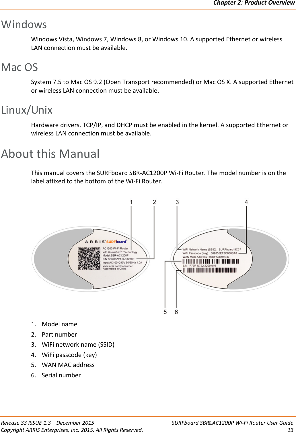 Chapter 2: Product Overview  Release 33 ISSUE 1.3    December 2015 SURFboard SBRAC1200P Wi-Fi Router User Guide Copyright ARRIS Enterprises, Inc. 2015. All Rights Reserved. 13  Windows Windows Vista, Windows 7, Windows 8, or Windows 10. A supported Ethernet or wireless LAN connection must be available.   Mac OS System 7.5 to Mac OS 9.2 (Open Transport recommended) or Mac OS X. A supported Ethernet or wireless LAN connection must be available.   Linux/Unix Hardware drivers, TCP/IP, and DHCP must be enabled in the kernel. A supported Ethernet or wireless LAN connection must be available.   About this Manual This manual covers the SURFboard SBR-AC1200P Wi-Fi Router. The model number is on the label affixed to the bottom of the Wi-Fi Router.  1. Model name 2. Part number 3. WiFi network name (SSID)  4. WiFi passcode (key) 5. WAN MAC address  6. Serial number   