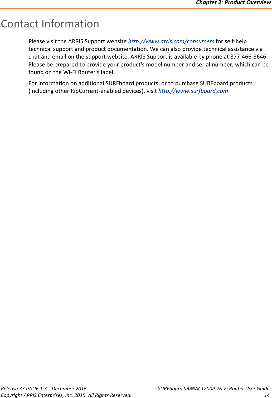 Chapter 2: Product Overview  Release 33 ISSUE 1.3    December 2015 SURFboard SBRAC1200P Wi-Fi Router User Guide Copyright ARRIS Enterprises, Inc. 2015. All Rights Reserved. 14  Contact Information Please visit the ARRIS Support website http://www.arris.com/consumers for self-help technical support and product documentation. We can also provide technical assistance via chat and email on the support website. ARRIS Support is available by phone at 877-466-8646. Please be prepared to provide your product&apos;s model number and serial number, which can be found on the Wi-Fi Router&apos;s label. For information on additional SURFboard products, or to purchase SURFboard products (including other RipCurrent-enabled devices), visit http://www.surfboard.com.  